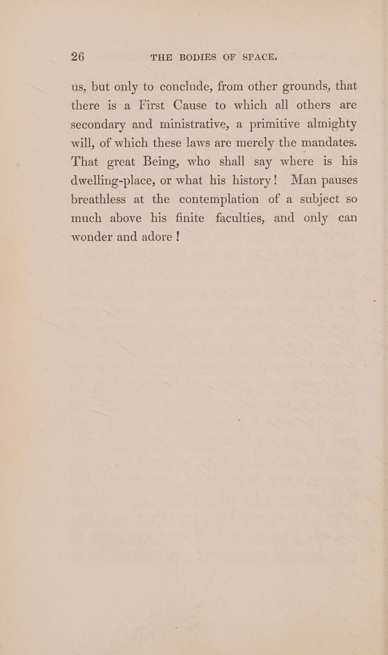 us, but only to conclude, from other grounds, that there is a First Cause to which all others are secondary and ministrative, a primitive almighty will, of which these laws are merely the mandates. That great Being, who shall say where is his dwelling-place, or what his history! Man pauses breathless at the contemplation of a subject so much above his finite faculties, and only can wonder and adore !