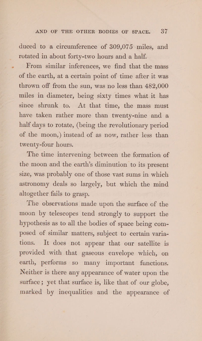 duced to a circumference of 309,075 miles, and rotated in about forty-two hours and a half. From similar inferences, we find that the mass of the earth, at a certain point of time after it was thrown off from the sun, was no less than 482,000 miles in diameter, being sixty times what it has since shrunk to. At that time, the mass must have taken rather more than twenty-nine and a half days to rotate, (being the revolutionary period of the moon,) instead of as now, rather less than twenty-four hours. | The time intervening between the formation of the moon and the earth’s diminution to its present size, was probably one of those vast sums in which astronomy deals so largely, but which the mind altogether fails to grasp. The observations made upon the surface of the moon by telescopes tend strongly to support the hypothesis as to all the bodies of space being com- posed of similar matters, subject to certain varia- tions. It does not appear that our satellite is provided with that gaseous envelope which, on earth, performs so many important functions. Neither is there any appearance of water upon the surface ; yet that surface is, like that of our globe, marked by inequalities and the appearance of