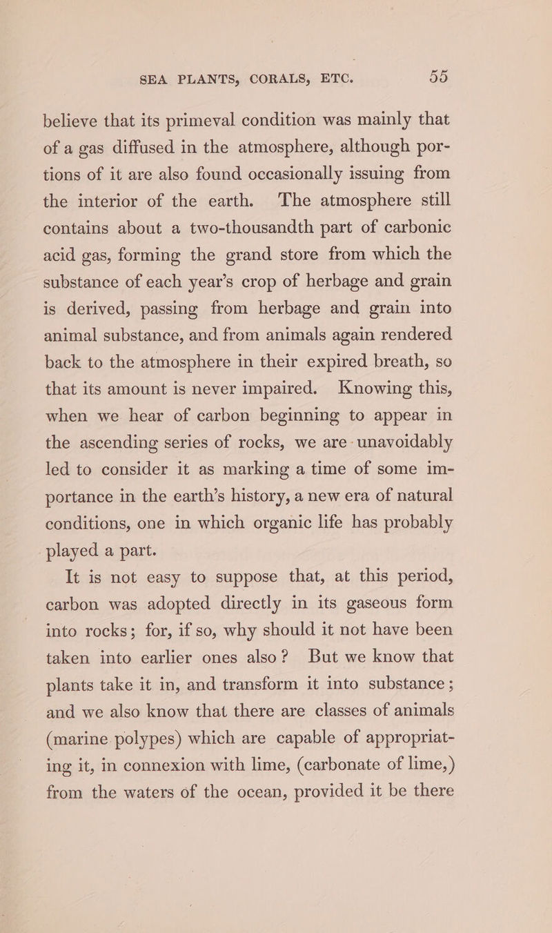 believe that its primeval condition was mainly that of a gas diffused in the atmosphere, although por- tions of it are also found occasionally issuing from the interior of the earth. The atmosphere still contains about a two-thousandth part of carbonic acid gas, forming the grand store from which the substance of each year’s crop of herbage and grain is derived, passing from herbage and grain into animal substance, and from animals again rendered back to the atmosphere in their expired breath, so that its amount is never impaired. Knowing this, when we hear of carbon beginning to appear in the ascending series of rocks, we are: unavoidably led to consider it as marking a time of some im- portance in the earth’s history, a new era of natural conditions, one in which organic life has probably played a part. It is not easy to suppose that, at this period, carbon was adopted directly in its gaseous form into rocks; for, if so, why should it not have been taken into earlier ones also? But we know that plants take it in, and transform it into substance ; and we also know that there are classes of animals (marine. polypes) which are capable of appropriat- ing it, in connexion with lime, (carbonate of lime, ) from the waters of the ocean, provided it be there