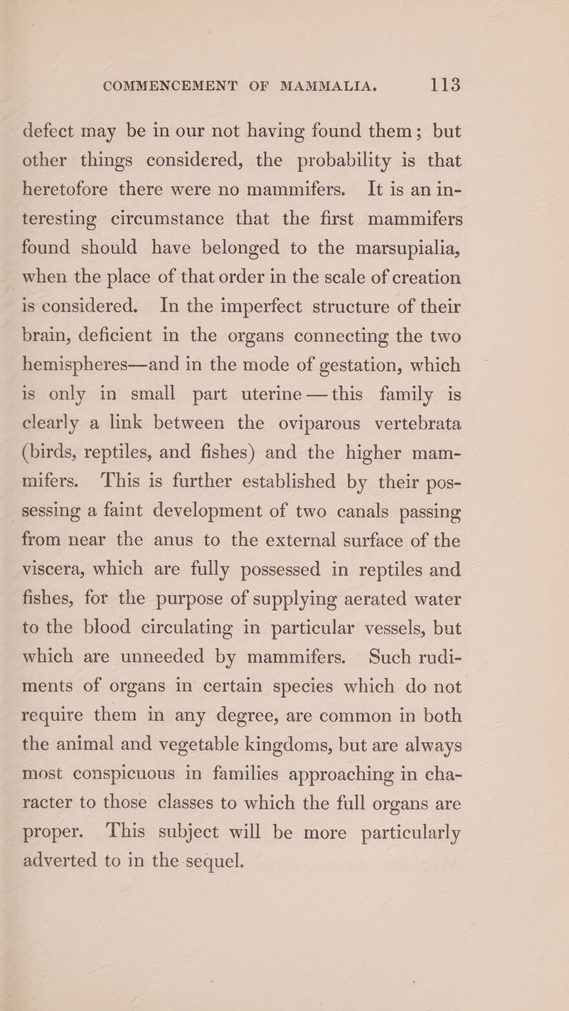 defect may be in our not having found them; but other things considered, the probability is that heretofore there were no mammifers. It is an in- teresting circumstance that the first mammifers found should have belonged to the marsupialia, when the place of that order in the scale of creation is considered. In the imperfect structure of their brain, deficient in the organs connecting the two hemispheres—and in the mode of gestation, which is only in small part uterine—this family is clearly a link between the oviparous vertebrata (birds, reptiles, and fishes) and the higher mam- mifers. ‘This is further established by their pos- sessing a faint development of two canals passing from near the anus to the external surface of the viscera, which are fully possessed in reptiles and fishes, for the purpose of supplying aerated water to the blood circulating in particular vessels, but which are unneeded by mammifers. Such rudi- ments of organs in certain species which do not require them in any degree, are common in both the animal and vegetable kingdoms, but are always most conspicuous in families approaching in cha- racter to those classes to which the full organs are proper. This subject will be more particularly adverted to in the sequel.