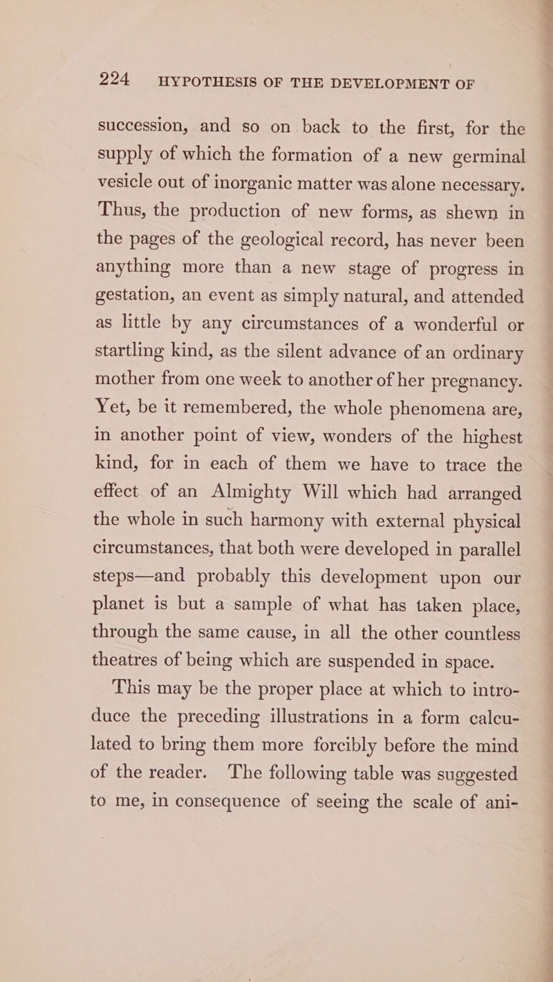 succession, and so on back to the first, for the supply of which the formation of a new germinal vesicle out of inorganic matter was alone necessary. Thus, the production of new forms, as shewn in the pages of the geological record, has never been anything more than a new stage of progress in gestation, an event as simply natural, and attended as little by any circumstances of a wonderful or startling kind, as the silent advance of an ordinary mother from one week to another of her pregnancy. Yet, be it remembered, the whole phenomena are, in another point of view, wonders of the highest kind, for in each of them we have to trace the effect of an Almighty Will which had arranged the whole in such harmony with external physical circumstances, that both were developed in parallel steps—and probably this development upon our planet is but a sample of what has taken place, through the same cause, in all the other countless theatres of being which are suspended in space. This may be the proper place at which to intro- duce the preceding illustrations in a form calcu- lated to bring them more forcibly before the mind of the reader. The following table was suggested to me, in consequence of seeing the scale of ani-