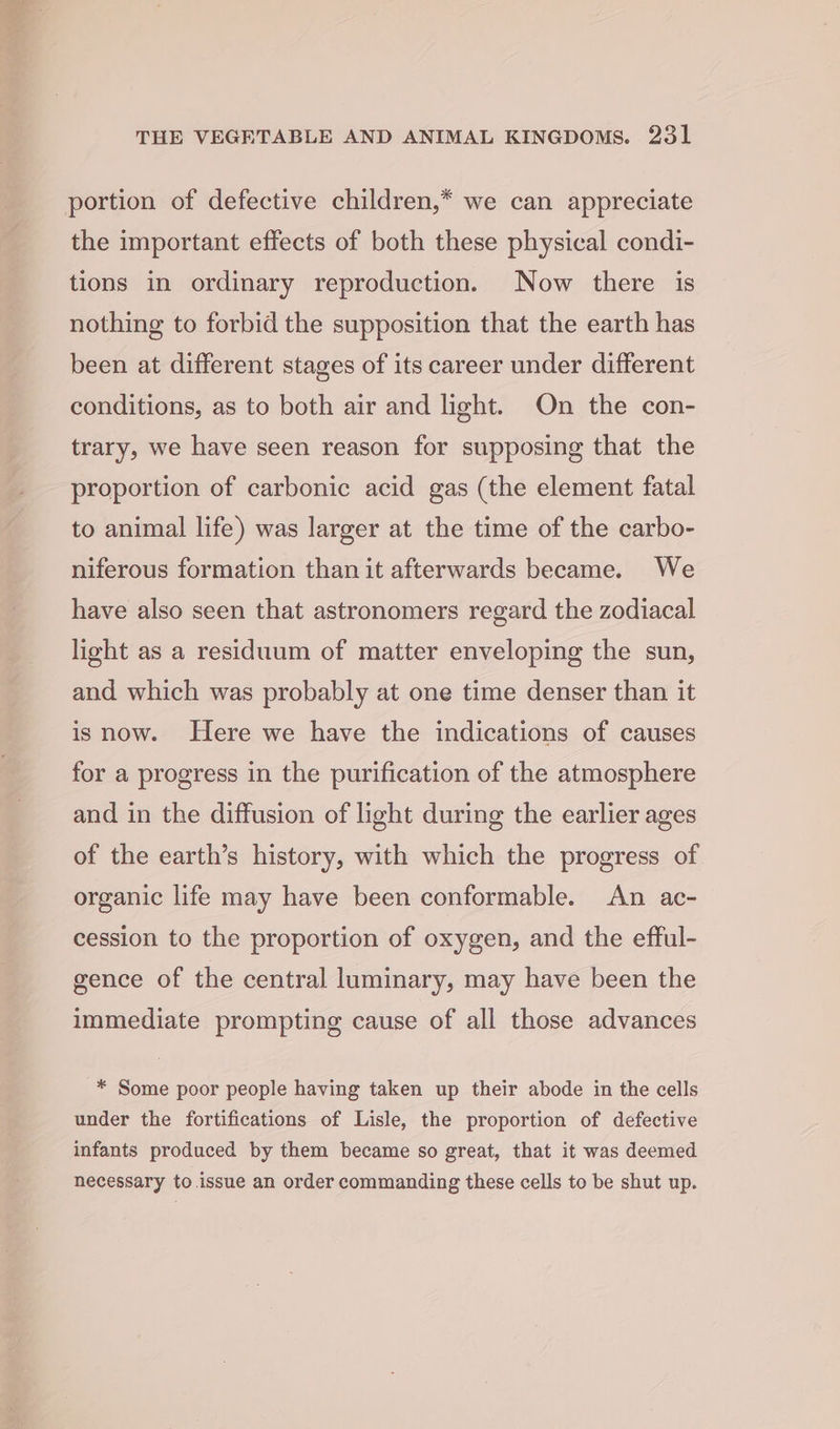 the important effects of both these physical condi- tions in ordinary reproduction. Now there is nothing to forbid the supposition that the earth has been at different stages of its career under different conditions, as to both air and light. On the con- trary, we have seen reason for supposing that the proportion of carbonic acid gas (the element fatal to animal life) was larger at the time of the carbo- niferous formation than it afterwards became. We have also seen that astronomers regard the zodiacal light as a residuum of matter enveloping the sun, and which was probably at one time denser than it is now. Here we have the indications of causes for a progress in the purification of the atmosphere and in the diffusion of light during the earlier ages of the earth’s history, with which the progress of organic life may have been conformable. An ac- cession to the proportion of oxygen, and the efful- gence of the central luminary, may have been the immediate prompting cause of all those advances * Some poor people having taken up their abode in the cells under the fortifications of Lisle, the proportion of defective infants produced by them became so great, that it was deemed necessary to .issue an order commanding these cells to be shut up.