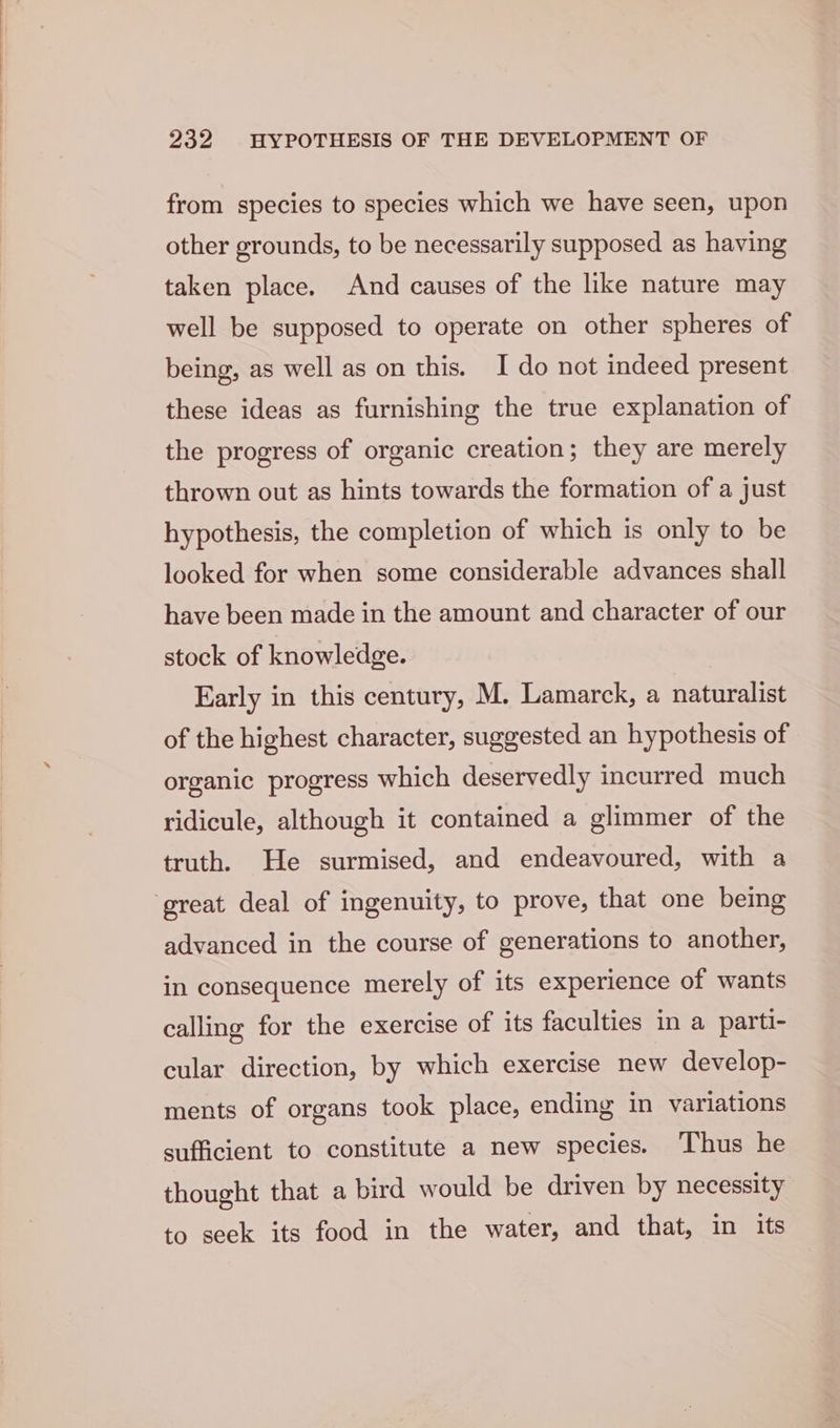 from species to species which we have seen, upon other grounds, to be necessarily supposed as having taken place. And causes of the like nature may well be supposed to operate on other spheres of being, as well as on this. I do not indeed present these ideas as furnishing the true explanation of the progress of organic creation; they are merely thrown out as hints towards the formation of a just hypothesis, the completion of which is only to be looked for when some considerable advances shall have been made in the amount and character of our stock of knowledge. Early in this century, M. Lamarck, a naturalist of the highest character, suggested an hypothesis of organic progress which deservedly incurred much ridicule, although it contained a glimmer of the truth. He surmised, and endeavoured, with a great deal of ingenuity, to prove, that one being advanced in the course of generations to another, in consequence merely of its experience of wants calling for the exercise of its faculties in a parti- cular direction, by which exercise new develop- ments of organs took place, ending in variations sufficient to constitute a new species. Thus he thought that a bird would be driven by necessity to seek its food in the water, and that, in its