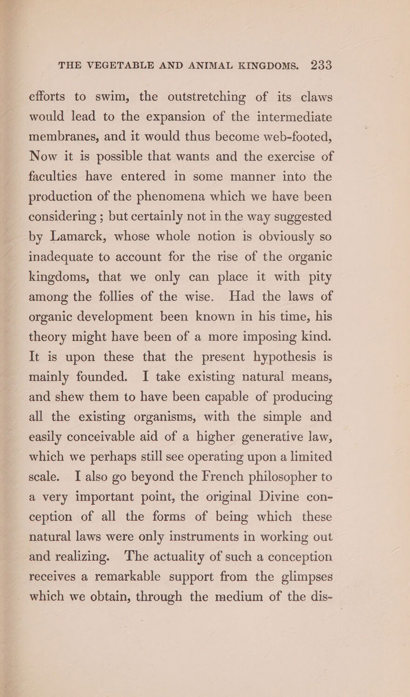 efforts to swim, the outstretching of its claws would lead to the expansion of the intermediate membranes, and it would thus become web-footed, Now it is possible that wants and the exercise of faculties have entered in some manner into the production of the phenomena which we have been considering ; but certainly not in the way suggested by Lamarck, whose whole notion is obviously so inadequate to account for the rise of the organic kingdoms, that we only can place it with pity among the follies of the wise. Had the laws of organic development been known in his time, his theory might have been of a more imposing kind. It is upon these that the present hypothesis is mainly founded. I take existing natural means, and shew them to have been capable of producing all the existing organisms, with the simple and easily conceivable aid of a higher generative law, which we perhaps still see operating upon a limited scale. I also go beyond the French philosopher to a very important point, the original Divine con- ception of all the forms of being which these natural laws were only instruments in working out and realizing. ‘The actuality of such a conception receives a remarkable support from the glimpses which we obtain, through the medium of the dis-