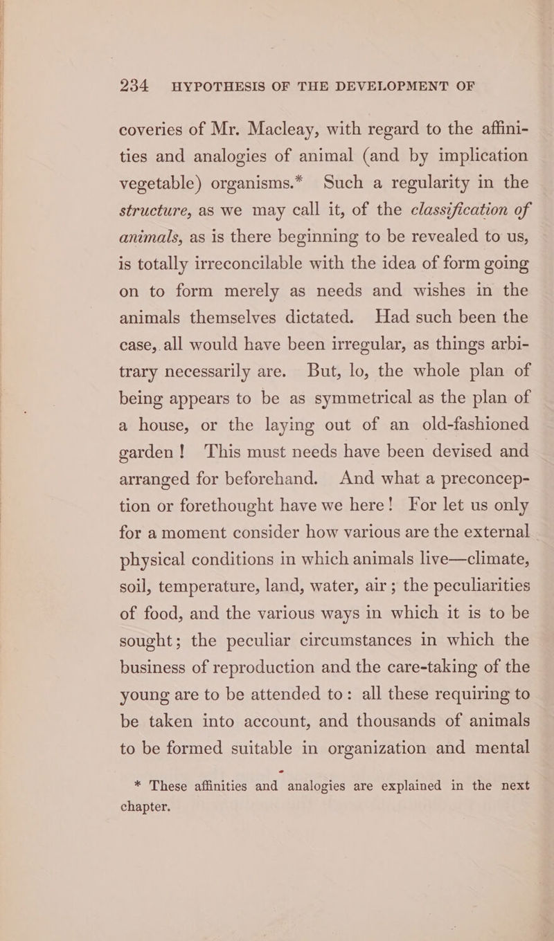coveries of Mr. Macleay, with regard to the affini- ties and analogies of animal (and by implication vegetable) organisms.* Such a regularity in the structure, as we may call it, of the classification of animals, as is there beginning to be revealed to us, is totally irreconcilable with the idea of form going on to form merely as needs and wishes in the animals themselves dictated. Had such been the case, all would have been irregular, as things arbi- trary necessarily are. But, lo, the whole plan of being appears to be as symmetrical as the plan of a house, or the laying out of an old-fashioned garden! ‘This must needs have been devised and arranged for beforehand. And what a preconcep- tion or forethought have we here! For let us only for a moment consider how various are the external - physical conditions in which animals live—climate, soil, temperature, land, water, air; the peculiarities of food, and the various ways in which it is to be sought; the peculiar circumstances in which the business of reproduction and the care-taking of the young are to be attended to: all these requiring to be taken into account, and thousands of animals to be formed suitable in organization and mental * These affinities and analogies are explained in the next chapter.