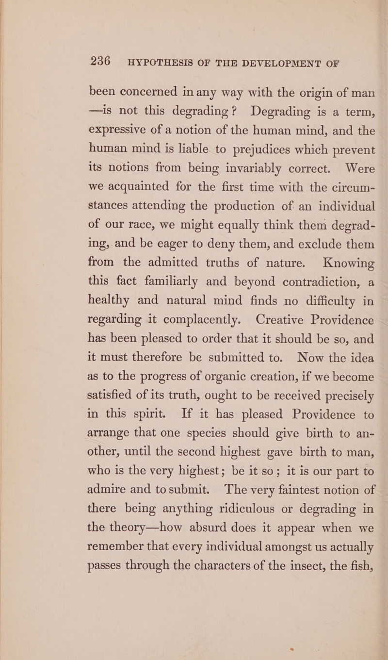 been concerned in any way with the origin of man —is not this degrading ? Degrading is a term, expressive of a notion of the human mind, and the human mind is liable to prejudices which prevent its notions from being invariably correct. Were we acquainted for the first time with the circum- stances attending the production of an individual of our race, we might equally think them degrad- ing, and be eager to deny them, and exclude them from the admitted truths of nature. Knowing this fact familiarly and beyond contradiction, a healthy and natural mind finds no difficulty in regarding it complacently. Creative Providence has been pleased to order that it should be so, and it must therefore be submitted to. Now the idea as to the progress of organic creation, if we become satisfied of its truth, ought to be received precisely in this spirit. If it has pleased Providence to arrange that one species should give birth to an- other, until the second highest gave birth to man, who is the very highest; be it so; it is our part to admire and tosubmit. The very faintest notion of there being anything ridiculous or degrading in the theory—how absurd does it appear when we remember that every individual amongst us actually passes through the characters of the insect, the fish,