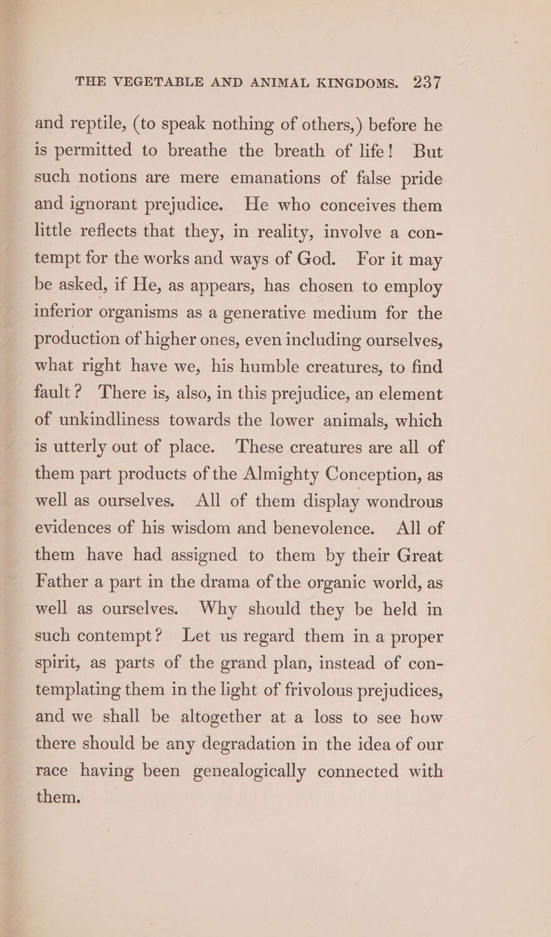 and reptile, (to speak nothing of others,) before he is permitted to breathe the breath of life! But such notions are mere emanations of false pride and ignorant prejudice. He who conceives them little reflects that they, in reality, involve a con- tempt for the works and ways of God. For it may be asked, if He, as appears, has chosen to employ inferior organisms as a generative medium for the production of higher ones, even including ourselves, what right have we, his humble creatures, to find fault? There is, also, in this prejudice, an element of unkindliness towards the lower animals, which is utterly out of place. These creatures are all of them part products of the Almighty Conception, as well as ourselves. All of them display wondrous evidences of his wisdom and benevolence. All of them have had assigned to them by their Great Father a part in the drama of the organic world, as well as ourselves. Why should they be held in such contempt? Let us regard them in a proper spirit, as parts of the grand plan, instead of con- templating them in the light of frivolous prejudices, and we shall be altogether at a loss to see how there should be any degradation in the idea of our ‘race having been genealogically connected with pthem;