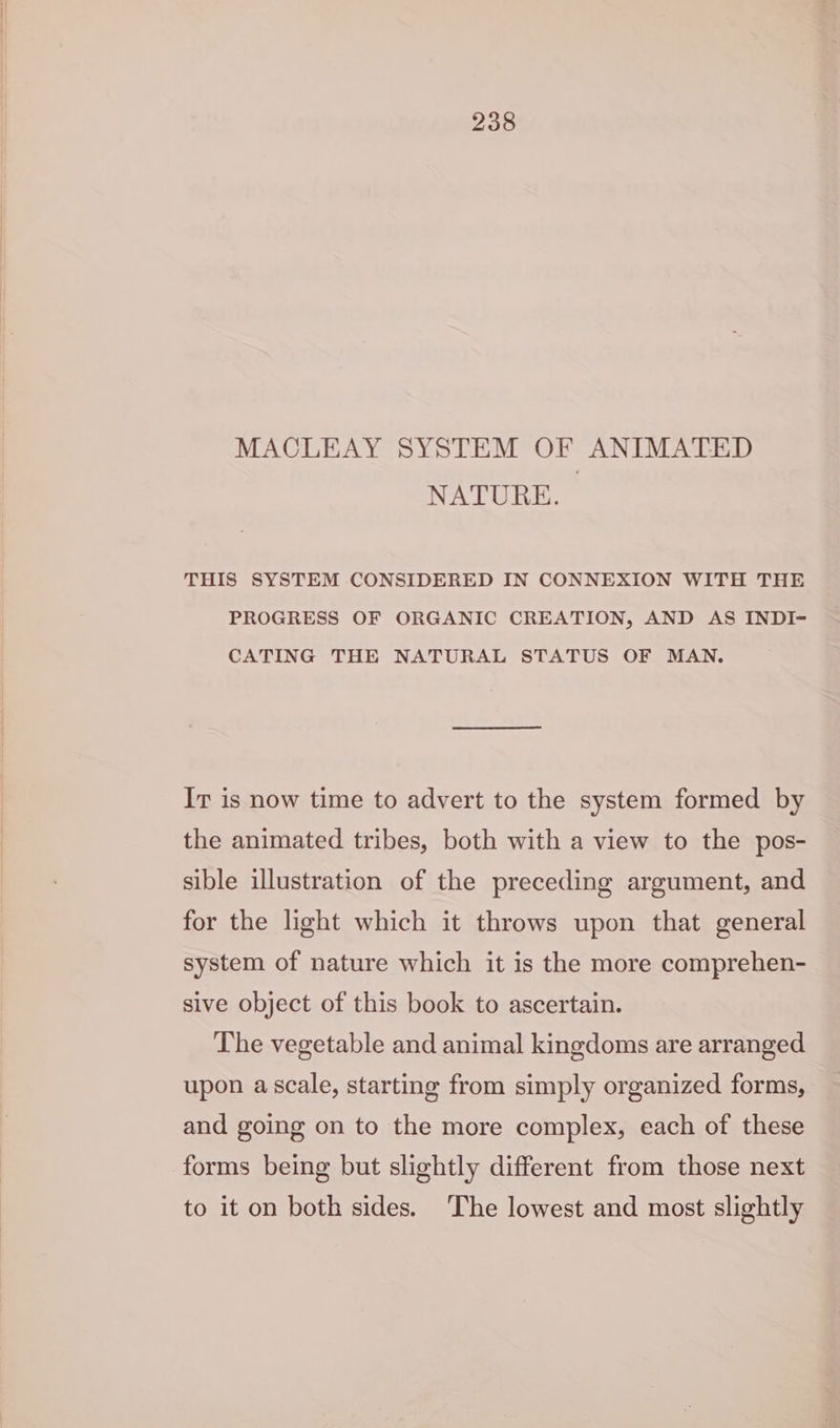 MACLEAY SYSTEM OF ANIMATED NATURE. THIS SYSTEM CONSIDERED IN CONNEXION WITH THE PROGRESS OF ORGANIC CREATION, AND AS INDI- CATING THE NATURAL STATUS OF MAN. Ir is now time to advert to the system formed by the animated tribes, both with a view to the pos- sible illustration of the preceding argument, and for the light which it throws upon that general system of nature which it is the more comprehen- sive object of this book to ascertain. The vegetable and animal kingdoms are arranged upon a scale, starting from simply organized forms, and going on to the more complex, each of these forms being but slightly different from those next to it on both sides. The lowest and most slightly