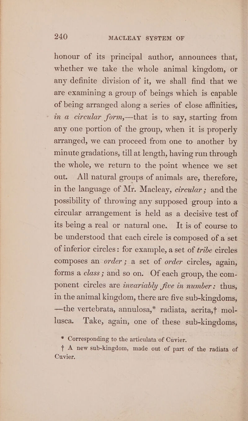 honour of its principal author, announces that, whether we take the whole animal kingdom, or any definite division of it, we shall find that we are examining a group of beings which is capable of being arranged along a series of close affinities, wn a circular form,—that is to say, starting from any one portion of the group, when it is properly arranged, we can proceed from one to another by minute gradations, till at length, having run through the whole, we return to the point whence we set out. All natural groups of animals are, therefore, in the language of Mr. Macleay, circular ; and the possibility of throwing any supposed group into a circular arrangement is held as a decisive test of its being a real or natural one. It is of course to be understood that each circle is composed of a set of inferior circles: for example, a set of tribe circles composes an order; a set of order circles, again, forms a class; and so on. Of each group, the com- ponent circles are invariably five in number: thus, in the animal kingdom, there are five sub-kingdoms, —the vertebrata, annulosa,* radiata, acrita,t} mol- lusca. Take, again, one of these sub-kingdoms, * Corresponding to the articulata of Cuvier. t A new sub-kingdom, made out of part of the radiata of Cuvier.