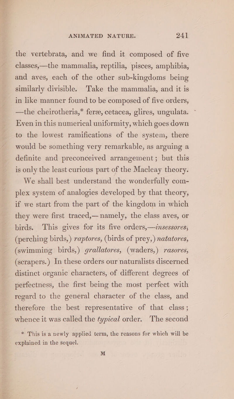 the vertebrata, and we find it composed of five classes,—the mammalia, reptilia, pisces, amphibia, and aves, each of the other sub-kingdoms being similarly divisible. Take the mammalia, and it is in like manner found to be composed of five orders, —the cheirotheria,* feree, cetacea, glires, ungulata. Even in this numerical uniformity, which goes down to the lowest ramifications of the system, there would be something very remarkable, as arguing a definite and preconceived arrangement; but this is only the least curious part of the Macleay theory. We shall best understand the wonderfully com- plex system of analogies developed by that theory, if we start from the part of the kingdom in which they were first traced,— namely, the class aves, or birds. This gives for its five orders,—cnsessores, (perching birds, ) raptores, (birds of prey, ) natatores, (swimming birds,) grallatores, (waders,) rasores, (scrapers.) In these orders our naturalists discerned distinct organic characters, of different degrees of perfectness, the first being the most perfect with regard to the general character of the class, and therefore the best representative of that class; * This is a newly applied term, the reasons for which will be M