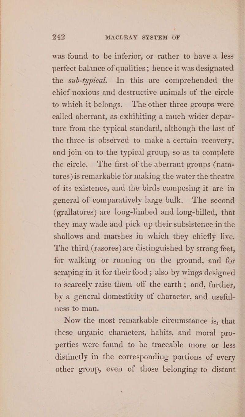 é 242 MACLEAY SYSTEM OF was found to be inferior, or rather to have a less perfect balance of qualities; hence it was designated the sub-typical. In this are comprehended the chief noxious and destructive animals of the circle to which it belongs. The other three groups were called aberrant, as exhibiting a much wider depar- ture from the typical standard, although the last of the three is observed to make a certain recovery, and join on to the typical group, so as to complete the circle. The first of the aberrant groups (nata- tores) is remarkable for making the water the theatre of its existence, and the birds composing it are in general of comparatively large bulk. The second (grallatores) are long-limbed and long-billed, that they may wade and pick up their subsistence in the shallows and marshes in which they chiefly live. The third (rasores) are distinguished by strong feet, for walking or running on the ground, and for scraping in it for their food ; also by wings designed to scarcely raise them off the earth; and, further, by a general domesticity of character, and useful- ness to man. Now the most remarkable circumstance is, that these organic characters, habits, and moral pro- perties were found to be traceable more or less distinctly in the correspondiug portions of every other group, even of those belonging to distant