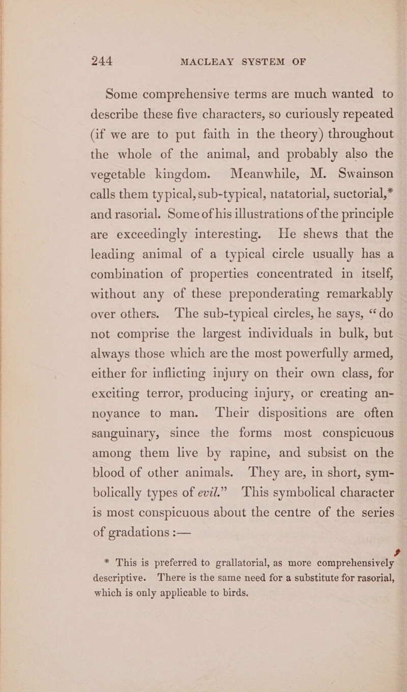 i Some comprehensive terms are much wanted to describe these five characters, so curiously repeated (if we are to put faith in the theory) throughout the whole of the animal, and probably also the vegetable kingdom. Meanwhile, M. Swainson calls them typical, sub-typical, natatorial, suctorial,* and rasorial. Some of his illustrations of the principle are exceedingly interesting. He shews that the leading animal of a typical circle usually has a combination of properties concentrated in itself, without any of these preponderating remarkably over others. The sub-typical circles, he says, “do not comprise the largest individuals in bulk, but always those which are the most powerfully armed, either for inflicting injury on their own class, for exciting terror, producing injury, or creating an- noyance to man. ‘Their dispositions are often sanguinary, since the forms most conspicuous among them live by rapine, and subsist on the blood of other animals. They are, in short, sym- bolically types of evil.” This symbolical character is most conspicuous about the centre of the series of gradations :— * This is preferred to grallatorial, as more comprehensively descriptive. There is the same need for a substitute for rasorial, which is only applicable to birds.