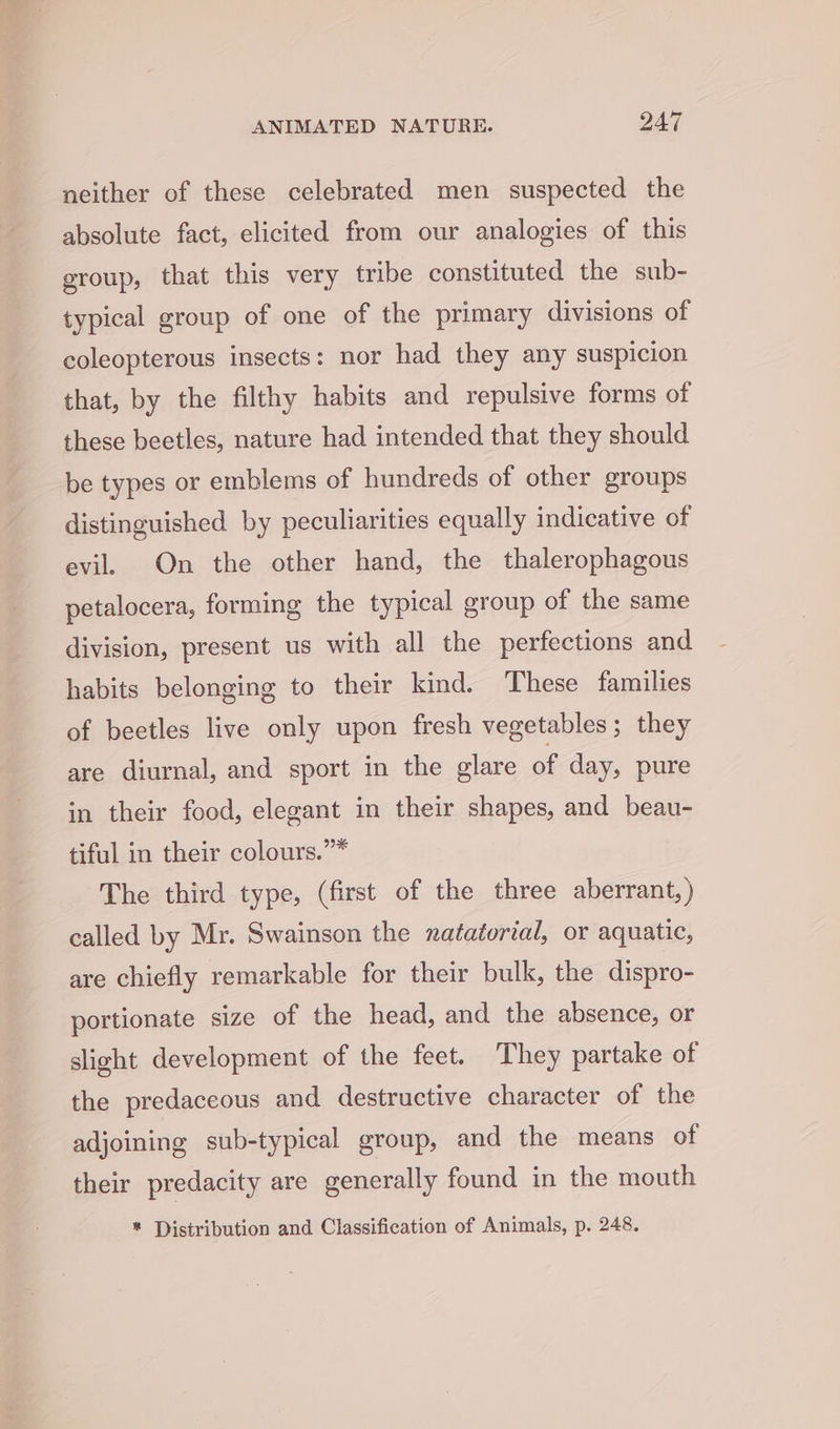 neither of these celebrated men suspected the absolute fact, elicited from our analogies of this group, that this very tribe constituted the sub- typical group of one of the primary divisions of coleopterous insects: nor had they any suspicion that, by the filthy habits and repulsive forms of these beetles, nature had intended that they should be types or emblems of hundreds of other groups distinguished by peculiarities equally indicative of evil On the other hand, the thalerophagous petalocera, forming the typical group of the same division, present us with all the perfections and habits belonging to their kind. These families of beetles live only upon fresh vegetables; they are diurnal, and sport in the glare of day, pure in their food, elegant in their shapes, and beau- tiful in their colours.”* The third type, (first of the three aberrant, ) called by Mr. Swainson the natatorial, or aquatic, are chiefly remarkable for their bulk, the dispro- portionate size of the head, and the absence, or slight development of the feet. They partake of the predaceous and destructive character of the adjoining sub-typical group, and the means of their predacity are generally found in the mouth * Distribution and Classification of Animals, p. 248.