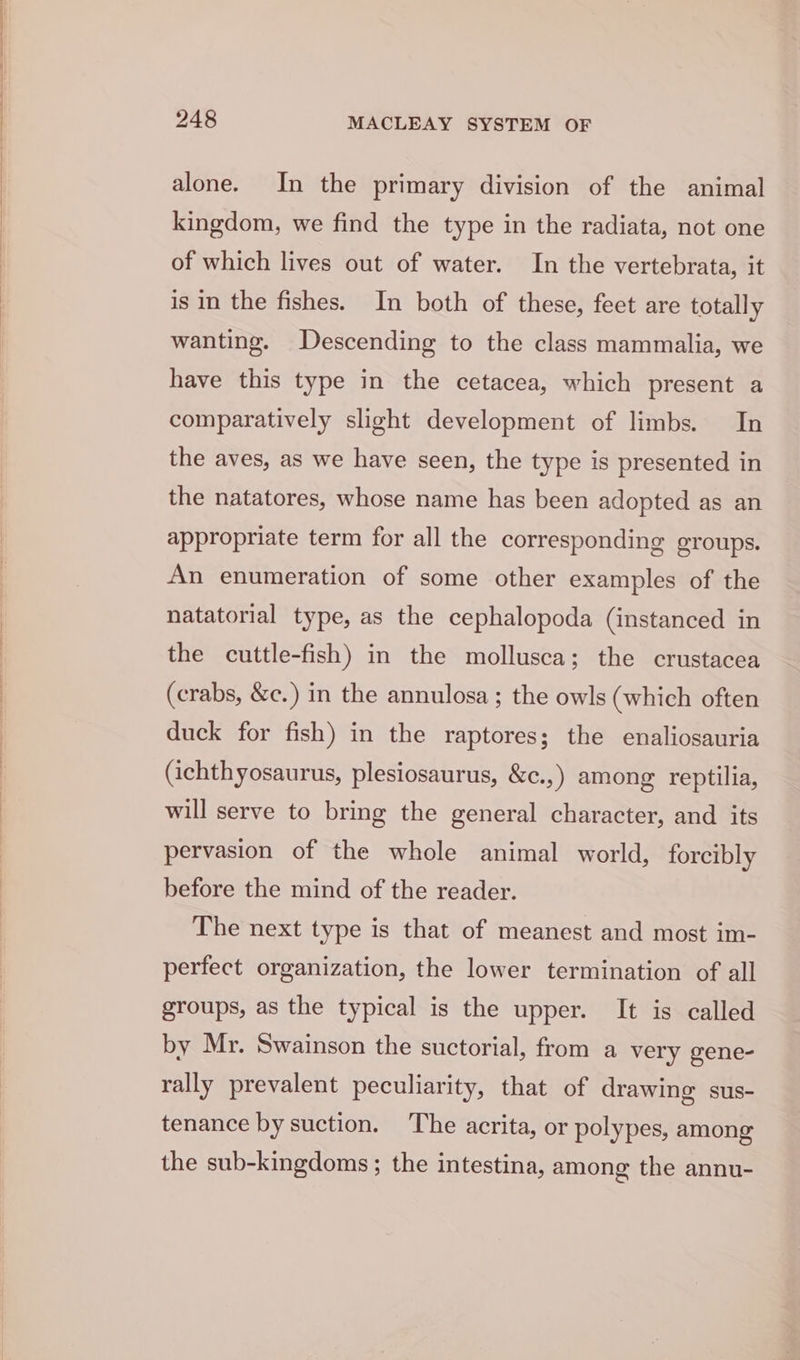 alone. In the primary division of the animal kingdom, we find the type in the radiata, not one of which lives out of water. In the vertebrata, it is in the fishes. In both of these, feet are totally wanting. Descending to the class mammalia, we have this type in the cetacea, which present a comparatively slight development of limbs. In the aves, as we have seen, the type is presented in the natatores, whose name has been adopted as an appropriate term for all the corresponding groups. An enumeration of some other examples of the natatorial type, as the cephalopoda (instanced in the cuttle-fish) in the mollusca; the crustacea (crabs, &amp;c.) in the annulosa; the owls (which often duck for fish) in the raptores; the enaliosauria (ichthyosaurus, plesiosaurus, &amp;c.,) among reptilia, will serve to bring the general character, and its pervasion of the whole animal world, forcibly before the mind of the reader. The next type is that of meanest and most im- perfect organization, the lower termination of all groups, as the typical is the upper. It is called by Mr. Swainson the suctorial, from a very gene- rally prevalent peculiarity, that of drawing sus- tenance by suction. The acrita, or polypes, among the sub-kingdoms; the intestina, among the annu-