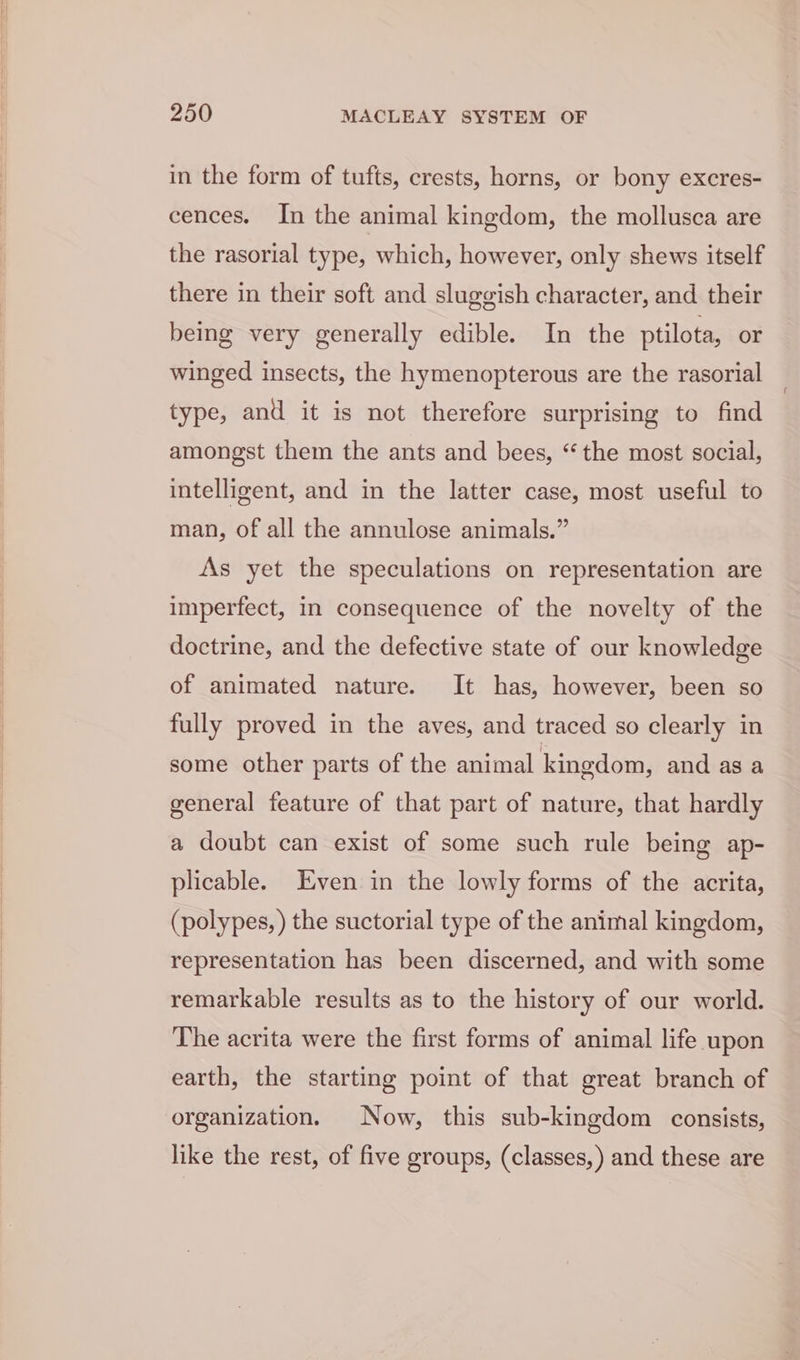 in the form of tufts, crests, horns, or bony excres- cences. In the animal kingdom, the mollusca are the rasorial type, which, however, only shews itself there in their soft and sluggish character, and their being very generally edible. In the ptilota, or winged insects, the hymenopterous are the rasorial type, and it is not therefore surprising to find amongst them the ants and bees, “the most social, intelligent, and in the latter case, most useful to man, of all the annulose animals.” As yet the speculations on representation are imperfect, in consequence of the novelty of the doctrine, and the defective state of our knowledge of animated nature. It has, however, been so fully proved in the aves, and traced so clearly in some other parts of the animal kingdom, and as a general feature of that part of nature, that hardly a doubt can exist of some such rule being ap- plicable. Even in the lowly forms of the acrita, (polypes, ) the suctorial type of the animal kingdom, representation has been discerned, and with some remarkable results as to the history of our world. The acrita were the first forms of animal life upon earth, the starting point of that great branch of organization. Now, this sub-kingdom consists, like the rest, of five groups, (classes, ) and these are