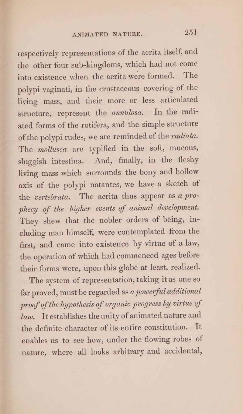 respectively representations of the acrita itself, and the other four sub-kingdoms, which had not come into existence when the acrita were formed. The polypi vaginati, in the crustaceous covering of the living mass, and their more or less articulated structure, represent the annulosa. In the radi- ated forms of the rotifera, and the simple structure of the polypi rudes, we are reminded of the radiata. The mollusca are typified in the soft, mucous, sluggish intestina. And, finally, in the fleshy living mass which surrounds the bony and hollow axis of the polypi natantes, we have a sketch of the vertebrata. The acrita thus appear as a pro- phecy of the higher events of animal development. They shew that the nobler orders of being, in- cluding man himself, were contemplated from the first, and came into existence by virtue of a law, the operation of which had commenced ages before their forms were, upon this globe at least, realized. The system of representation, taking it as one so far proved, must be regarded as a powerful additional proof of the hypothesis of organic progress by virtue of law. It establishes the unity of animated nature and the definite character of its entire constitution. It enables us to see how, under the flowing robes of nature, where all looks arbitrary and accidental,