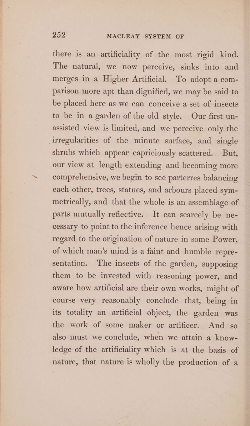 there is an artificiality of the most rigid kind. The natural, we now perceive, sinks into and merges in a Higher Artificial. To adopt a com- parison more apt than dignified, we may be said to be placed here as we can conceive a set of insects to be in a garden of the old style. Our first un- assisted view is limited, and we perceive only the shrubs which appear capriciously scattered. But, our view at length extending and becoming more comprehensive, we begin to see parterres balancing each other, trees, statues, and arbours placed sym- metrically, and that the whole is an assemblage of parts mutually reflective. It can scarcely be ne- cessary to point to the inference hence arising with regard to the origination of nature in some Power, of which man’s mind is a faint and humble repre- sentation. ‘The insects of the garden, supposing them to be invested with reasoning power, and aware how artificial are their own works, might of course very reasonably conclude that, being in its totality an artificial object, the garden was the work of some maker or artificer. And so also must we conclude, when we attain a know- ledge of the artificiality which is at the basis of nature, that nature is wholly the production of a