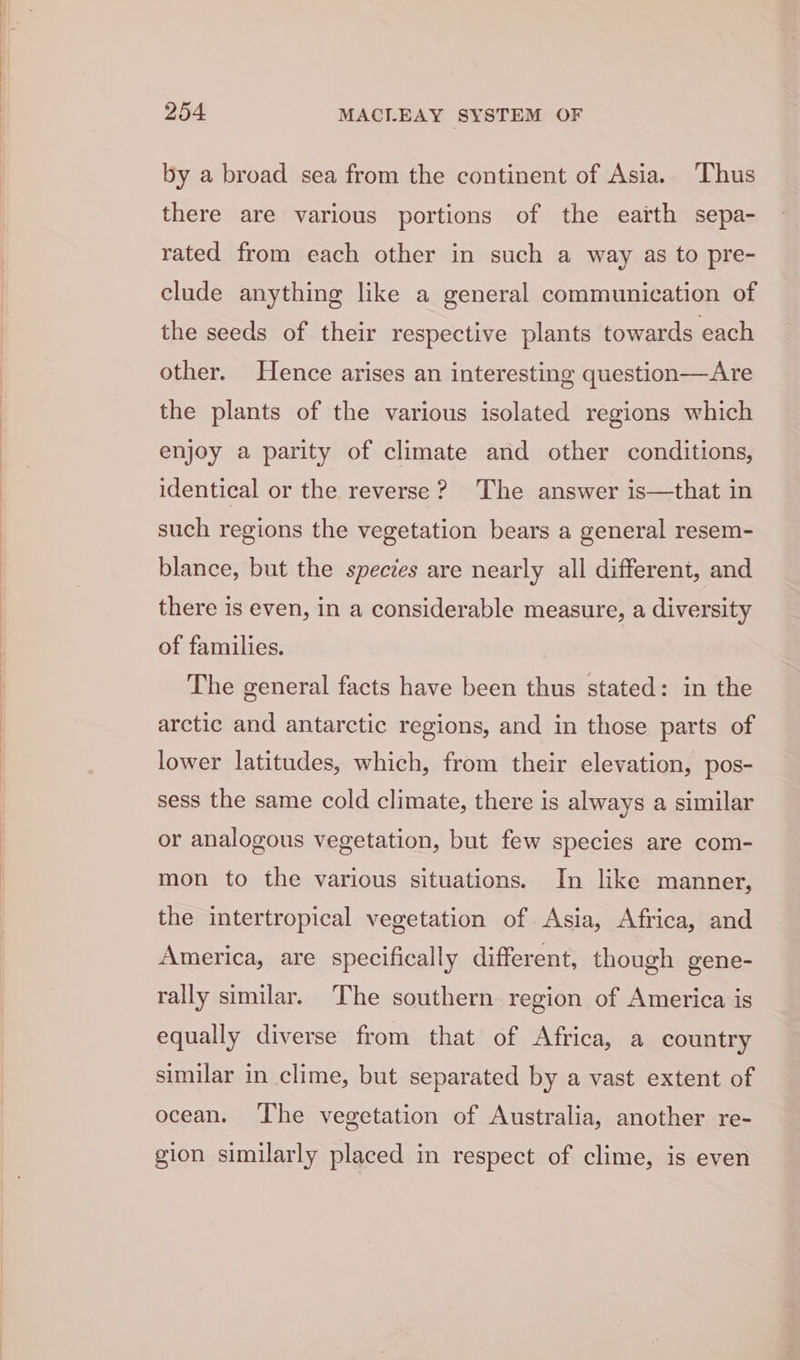 by a broad sea from the continent of Asia. Thus there are various portions of the earth sepa- rated from each other in such a way as to pre- clude anything like a general communication of the seeds of their respective plants towards each other. Hence arises an interesting question—Are the plants of the various isolated regions which enjoy a parity of climate and other conditions, identical or the reverse? The answer is—that in such regions the vegetation bears a general resem- blance, but the species are nearly all different, and there is even, in a considerable measure, a diversity of families. The general facts have been thus stated: in the arctic and antarctic regions, and in those parts of lower latitudes, which, from their elevation, pos- sess the same cold climate, there is always a similar or analogous vegetation, but few species are com- mon to the various situations. In like manner, the intertropical vegetation of Asia, Africa, and America, are specifically different, though gene- rally similar. The southern region of America is equally diverse from that of Africa, a country similar in clime, but separated by a vast extent of ocean. ‘The vegetation of Australia, another re- gion similarly placed in respect of clime, is even
