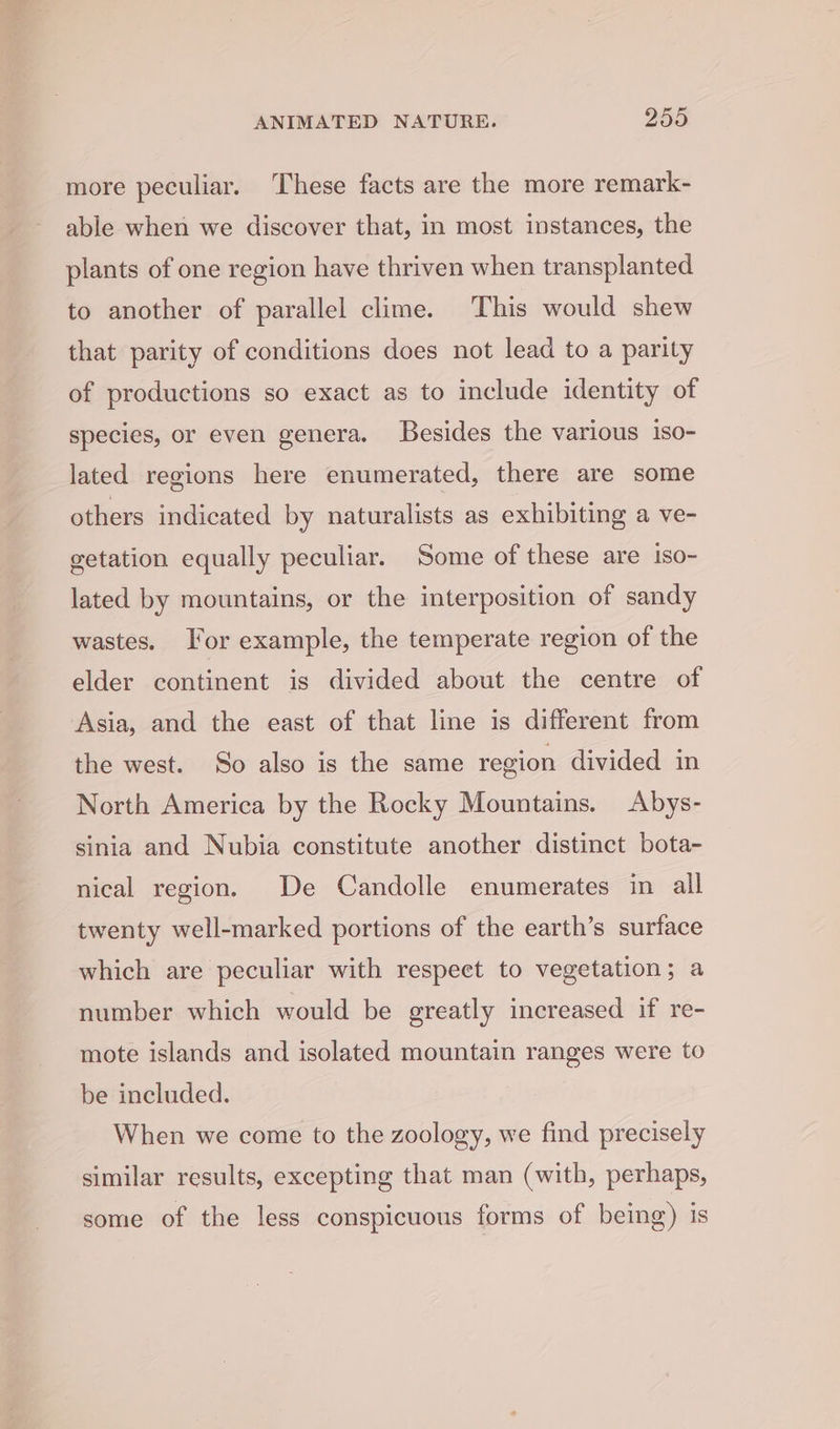 more peculiar. ‘These facts are the more remark- able when we discover that, in most instances, the plants of one region have thriven when transplanted to another of parallel clime. This would shew that parity of conditions does not lead to a parity of productions so exact as to include identity of species, or even genera. Besides the various iso- lated regions here enumerated, there are some others indicated by naturalists as exhibiting a ve- getation equally peculiar. Some of these are iso- lated by mountains, or the interposition of sandy wastes. For example, the temperate region of the elder continent is divided about the centre of Asia, and the east of that line is different from the west. So also is the same region divided in North America by the Rocky Mountains. Abys- sinia and Nubia constitute another distinct bota- nical region. De Candolle enumerates in all twenty well-marked portions of the earth’s surface which are peculiar with respect to vegetation; a number which would be greatly increased if re- mote islands and isolated mountain ranges were to be included. When we come to the zoology, we find precisely similar results, excepting that man (with, perhaps, some of the less conspicuous forms of being) is