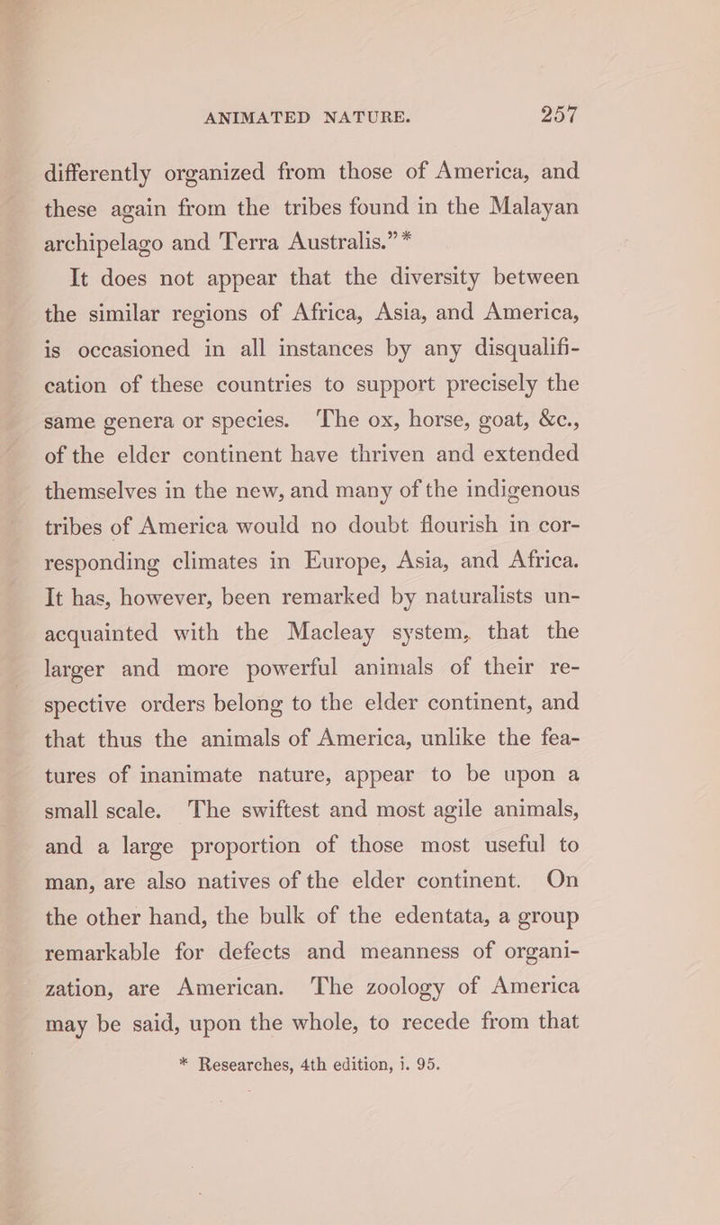 differently organized from those of America, and these again from the tribes found in the Malayan archipelago and Terra Australis.” * It does not appear that the diversity between the similar regions of Africa, Asia, and America, is occasioned in all instances by any disqualifi- cation of these countries to support precisely the same genera or species. ‘The ox, horse, goat, &amp;c., of the elder continent have thriven and extended themselves in the new, and many of the indigenous tribes of America would no doubt flourish in cor- responding climates in Europe, Asia, and Africa. It has, however, been remarked by naturalists un- acquainted with the Macleay system, that the larger and more powerful animals of their re- spective orders belong to the elder continent, and that thus the animals of America, unlike the fea- tures of inanimate nature, appear to be upon a small scale. The swiftest and most agile animals, and a large proportion of those most useful to man, are also natives of the elder continent. On the other hand, the bulk of the edentata, a group remarkable for defects and meanness of organi- zation, are American. The zoology of America may be said, upon the whole, to recede from that * Researches, 4th edition, 1. 95.