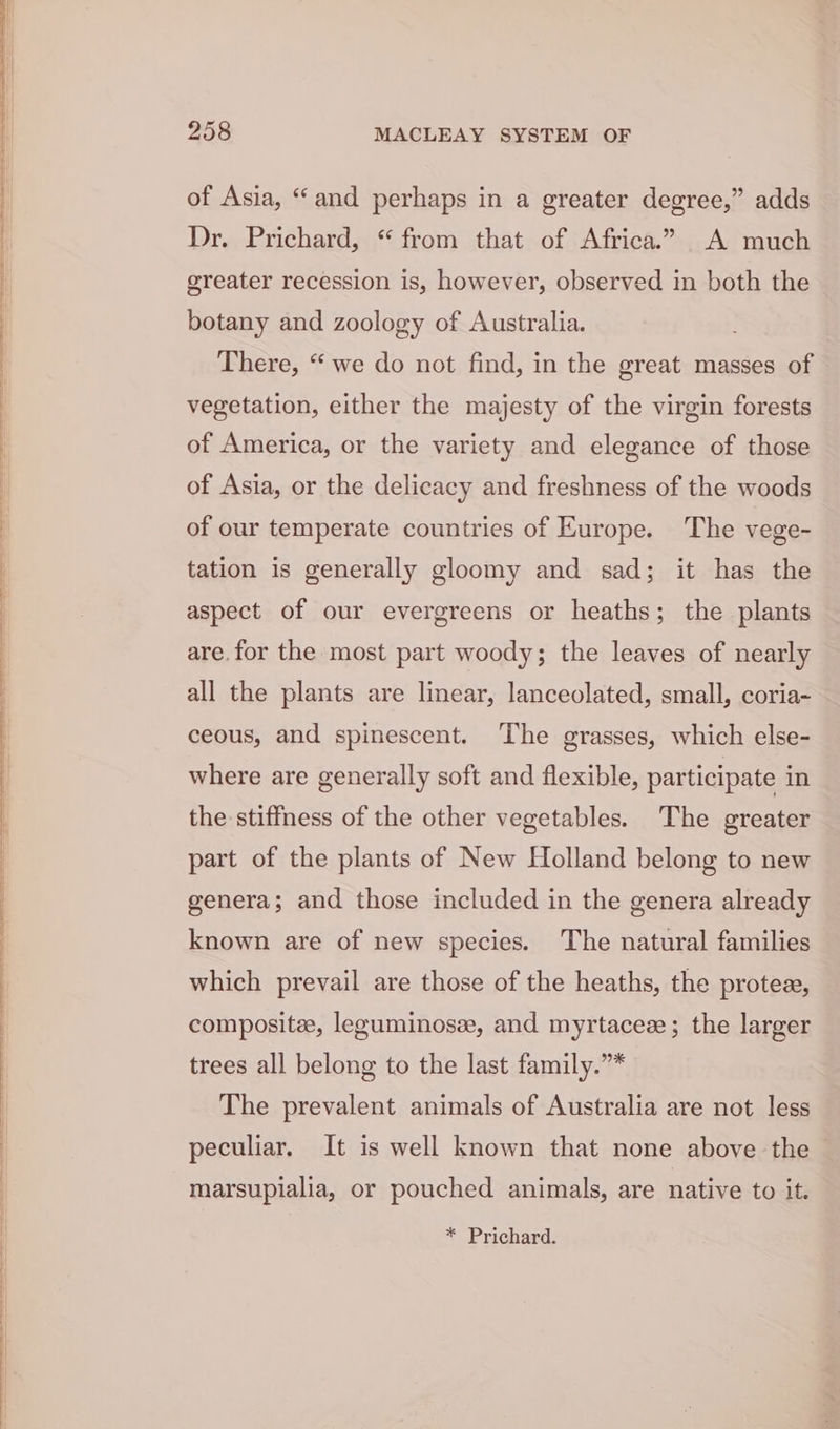 of Asia, “and perhaps in a greater degree,” adds Dr. Prichard, “from that of Africa.” A much greater recession is, however, observed in both the botany and zoology of Australia. There, “we do not find, in the great masses of vegetation, either the majesty of the virgin forests of America, or the variety and elegance of those of Asia, or the delicacy and freshness of the woods of our temperate countries of Europe. The vege- tation is generally gloomy and sad; it has the aspect of our evergreens or heaths; the plants are. for the most part woody; the leaves of nearly all the plants are linear, lanceolated, small, coria~ ceous, and spinescent. The grasses, which else- where are generally soft and flexible, participate in the stiffness of the other vegetables. The greater part of the plants of New Holland belong to new genera; and those included in the genera already known are of new species. The natural families which prevail are those of the heaths, the protes, composite, leguminosze, and myrtacee ; the larger trees all belong to the last family.”* The prevalent animals of Australia are not less peculiar. It is well known that none above the | marsupialia, or pouched animals, are native to it. * Prichard.