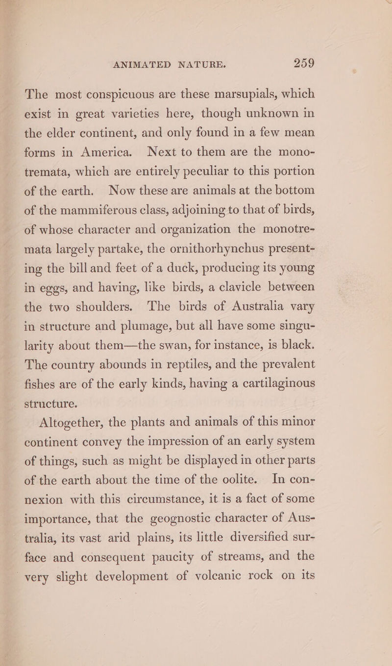 The most conspicuous are these marsupials, which exist in great varieties here, though unknown in the elder continent, and only found in a few mean forms in America. Next to them are the mono- tremata, which are entirely peculiar to this portion of the earth. Now these are animals at the bottom of the mammiferous class, adjoining to that of birds, of whose character and organization the monotre- mata largely partake, the ornithorhynchus present- ing the bill and feet of a duck, producing its young in eggs, and having, like birds, a clavicle between the two shoulders. The birds of Australia vary in structure and plumage, but all have some singu- larity about them—the swan, for instance, is black. The country abounds in reptiles, and the prevalent fishes are of the early kinds, having a cartilaginous structure. Altogether, the plants and animals of this minor continent convey the impression of an early system of things, such as might be displayed in other parts of the earth about the time of the oolite. In con- nexion with this circumstance, it is a fact of some importance, that the geognostic character of Aus- tralia, its vast arid plains, its little diversified sur- face and consequent paucity of streams, and the _ very slight development of voleanic rock on its