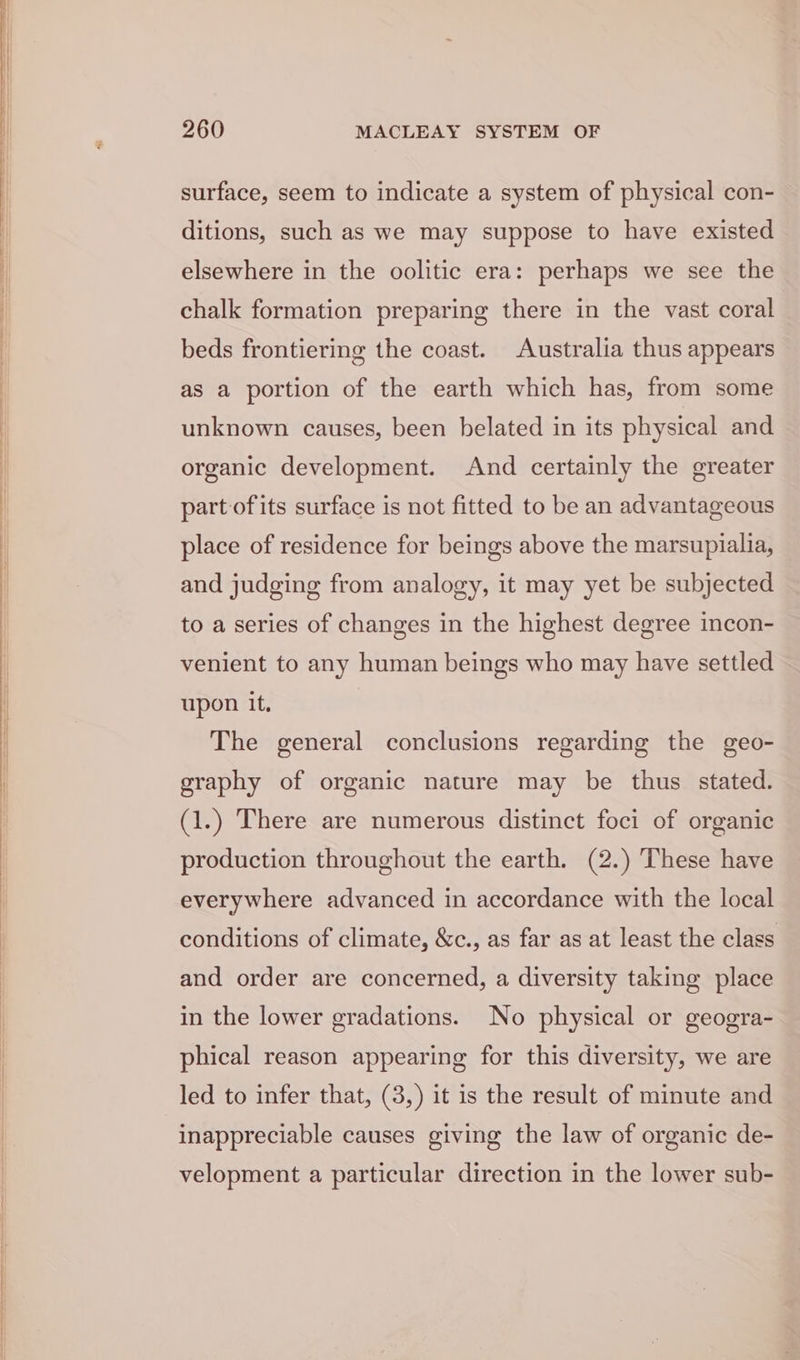surface, seem to indicate a system of physical con- ditions, such as we may suppose to have existed elsewhere in the oolitic era: perhaps we see the chalk formation preparing there in the vast coral beds frontiering the coast. Australia thus appears as a portion of the earth which has, from some unknown causes, been belated in its physical and organic development. And certainly the greater partofits surface is not fitted to be an advantageous place of residence for beings above the marsupialia, and judging from analogy, it may yet be subjected to a series of changes in the highest degree incon- venient to any human beings who may have settled upon it. The general conclusions regarding the geo- graphy of organic nature may be thus stated. (1.) There are numerous distinct foci of organic production throughout the earth. (2.) These have everywhere advanced in accordance with the local conditions of climate, &amp;c., as far as at least the class and order are concerned, a diversity taking place in the lower gradations. No physical or geogra- phical reason appearing for this diversity, we are led to infer that, (3,) it is the result of minute and inappreciable causes giving the law of organic de- velopment a particular direction in the lower sub-
