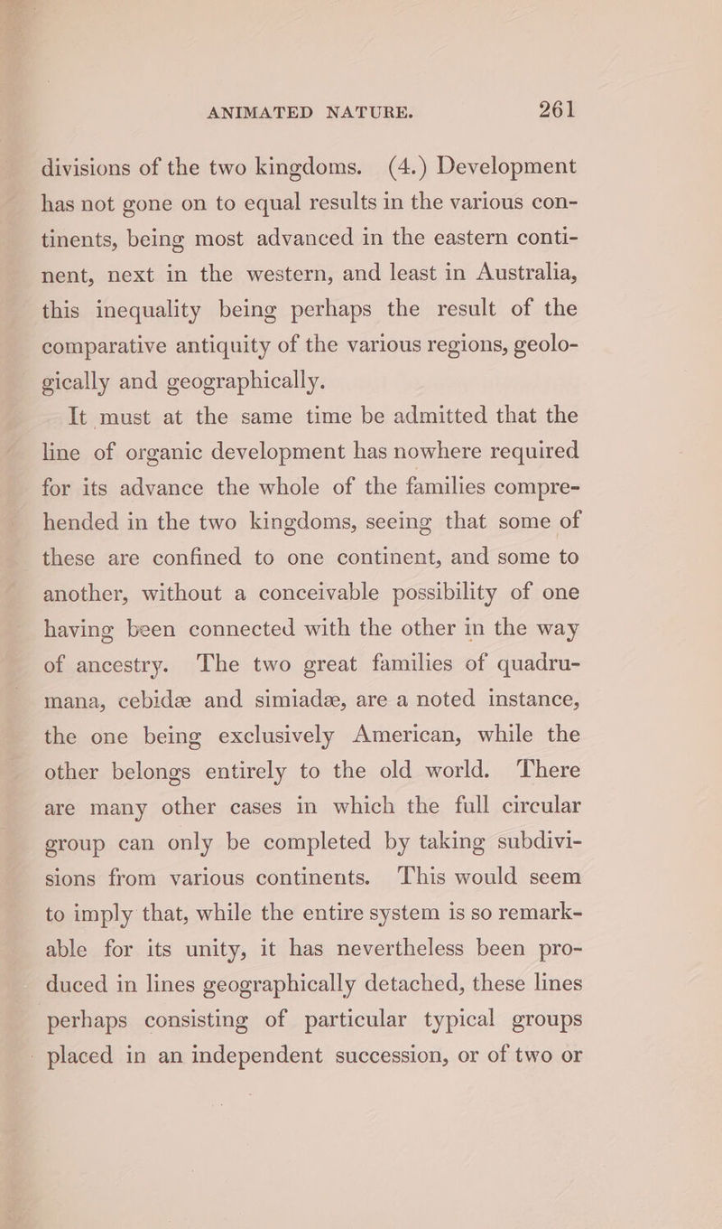 divisions of the two kingdoms. (4.) Development has not gone on to equal results in the various con- tinents, being most advanced in the eastern conti- nent, next in the western, and least in Australia, this inequality being perhaps the result of the comparative antiquity of the various regions, geolo- gically and geographically. It must at the same time be admitted that the line of organic development has nowhere required for its advance the whole of the families compre- hended in the two kingdoms, seeing that some of these are confined to one continent, and some to another, without a conceivable possibility of one having been connected with the other in the way of ancestry. The two great families of quadru- mana, cebide and simiade, are a noted instance, the one being exclusively American, while the other belongs entirely to the old world. ‘There are many other cases in which the full circular group can only be completed by taking subdivi- sions from various continents. This would seem to imply that, while the entire system is so remark- able for its unity, it has nevertheless been pro- perhaps consisting of particular typical groups