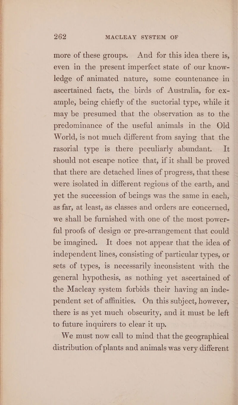 more of these groups. And for this idea there is, even in the present imperfect state of our know- ledge of animated nature, some countenance in ascertained facts, the birds of Australia, for ex- ample, being chiefly of the suctorial type, while it may be presumed that the observation as to the predominance of the useful animals in the Old World, is not much different from saying that the rasorial type is there peculiarly abundant. It should not escape notice that, if it shall be proved that there are detached lines of progress, that these were isolated in different regions of the earth, and yet the succession of beings was the same in each, as far, at least, as classes and orders are concerned, we shall be furnished with one of the most power- ful proofs of design or pre-arrangement that could be imagined. It does not appear that the idea of independent lines, consisting of particular types, or sets of types, is necessarily inconsistent with the general hypothesis, as nothing yet ascertained of the Macleay system forbids their having an inde- pendent set of affinities. On this subject, however, there is as yet much obscurity, and it must be left to future inquirers to clear it up. We must now call to mind that the geographical distribution of plants and animals was very different