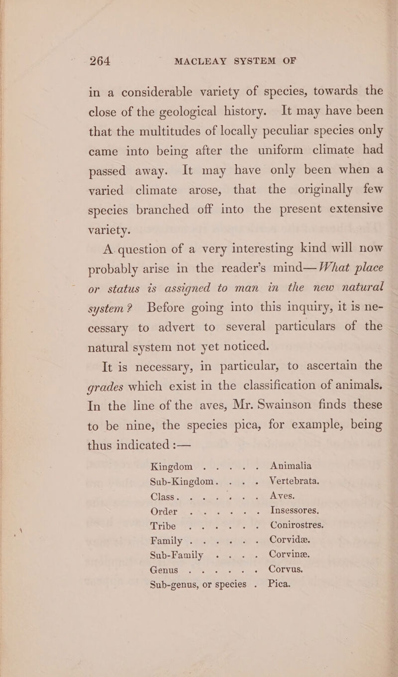 in a considerable variety of species, towards the close of the geological history. It may have been that the multitudes of locally peculiar species only came into being after the uniform climate had passed away. It may have only been when a varied climate arose, that the originally few species branched off into the present extensive variety. A. question of a very interesting kind will now probably arise in the reader's mind— What place or status is assigned to man in the new natural system? Before going into this inquiry, it is ne- cessary to advert to several particulars of the natural system not yet noticed. It is necessary, in particular, to ascertain the grades which exist in the classification of animals. In the line of the aves, Mr. Swainson finds these to be nine, the species pica, for example, being thus indicated :— Kingdom). oo 9.) Animalia Sub-Kingdom. . . . Vertebrata. Cisse £08 os See Agen: Order ..\« = « « « AnSessores: Tribe sf ee ee” OIL Ostres! Paniily \iayegaiien ca Corvide: Sub-Family . . . . Corvine. Genus. % <2. ots SOrvoe. Sub-genus, or species . Pica.