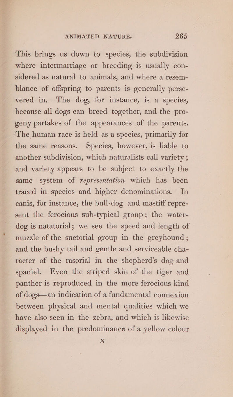 This brings us down to species, the subdivision where intermarriage or breeding is usually con- sidered as natural to animals, and where a resem- blance of offspring to parents is generally perse- vered in. The dog, for instance, is a species, because all dogs can breed together, and the pro- geny partakes of the appearances of the parents. The human race is held as a species, primarily for the same reasons. Species, however, is liable to another subdivision, which naturalists call variety ; and variety appears to be subject to exactly the same system of representation which has been traced in species and higher denominations. In canis, for instance, the bull-dog and mastiff repre- sent the ferocious sub-typical group; the water- dog is natatorial; we see the speed and length of muzzle of the suctorial group in the greyhound ; and the bushy tail and gentle and serviceable cha- racter of the rasorial in the shepherd’s dog and spaniel. Even the striped skin of the tiger and panther is reproduced in the more ferocious kind of dogs—an indication of a fundamental connexion between physical and mental qualities which we have also seen in the zebra, and which is likewise displayed in the predominance of a yellow colour N