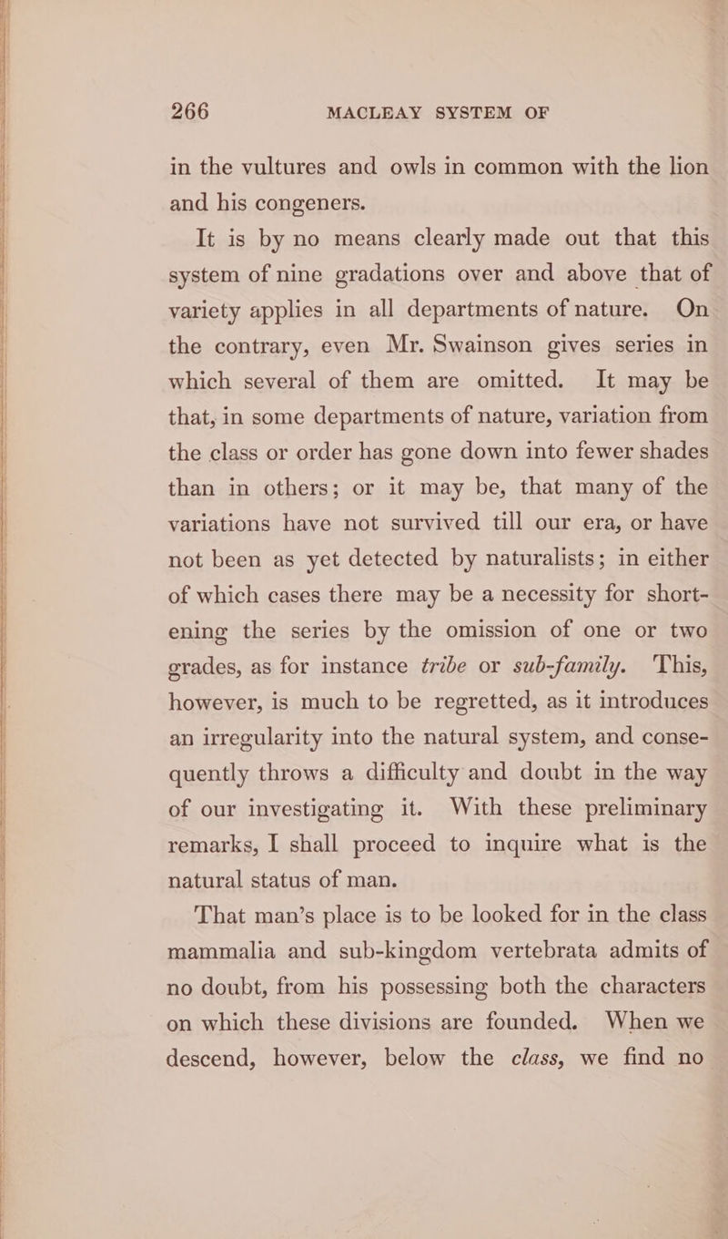 in the vultures and owls in common with the lion and his congeners. It is by no means clearly made out that this system of nine gradations over and above that of variety applies in all departments of nature. On_ the contrary, even Mr. Swainson gives series in which several of them are omitted. It may be that, in some departments of nature, variation from the class or order has gone down into fewer shades than in others; or it may be, that many of the variations have not survived till our era, or have not been as yet detected by naturalists; in either of which cases there may be a necessity for short- ening the series by the omission of one or two grades, as for instance ¢ribe or sub-family. ‘This, however, is much to be regretted, as it introduces an irregularity into the natural system, and conse- quently throws a difficulty and doubt in the way of our investigating it. With these preliminary remarks, I shall proceed to inquire what is the natural status of man. That man’s place is to be looked for in the class mammalia and sub-kingdom vertebrata admits of no doubt, from his possessing both the characters on which these divisions are founded. When we descend, however, below the class, we find no