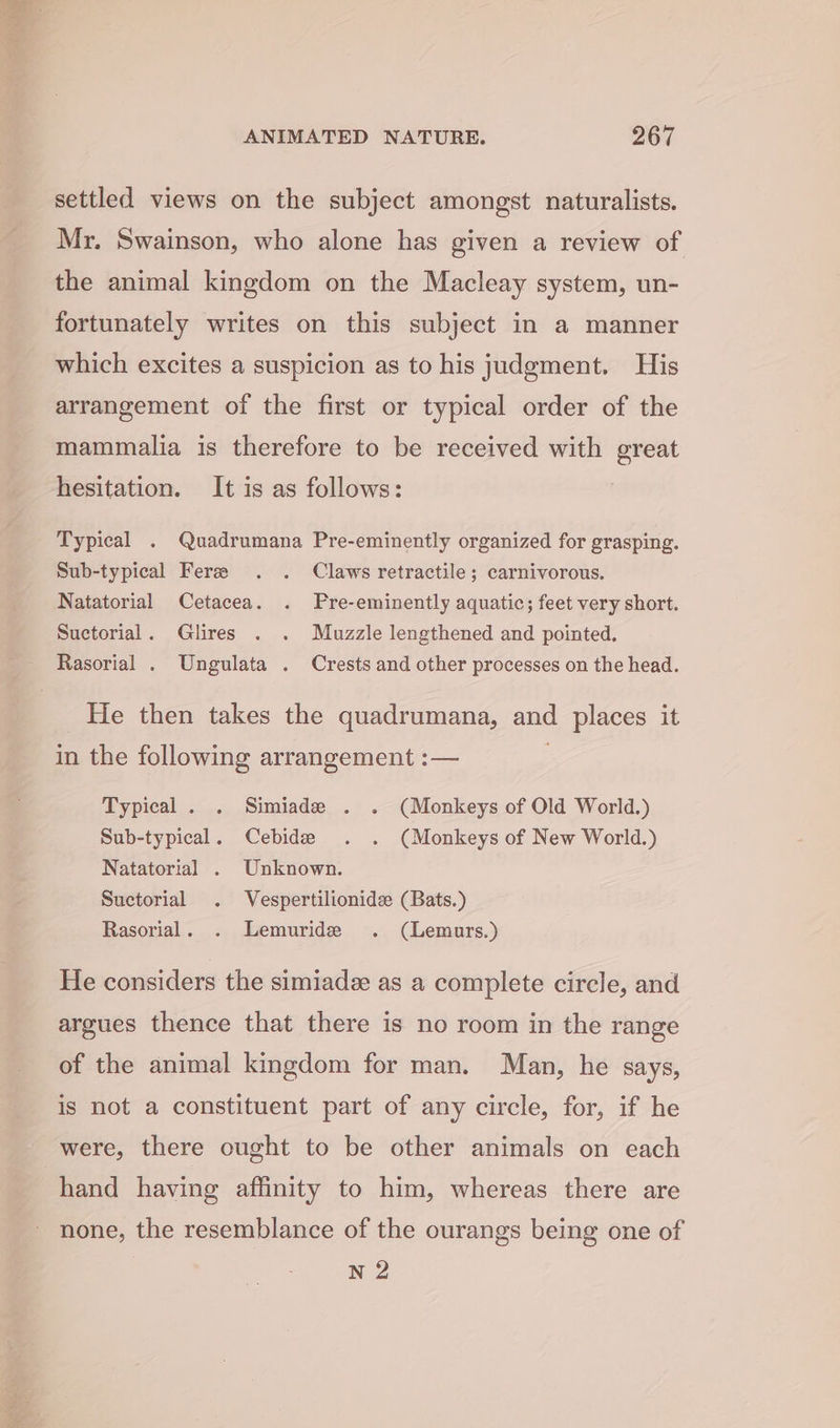 settled views on the subject amongst naturalists. Mr. Swainson, who alone has given a review of the animal kingdom on the Macleay system, un- fortunately writes on this subject in a manner which excites a suspicion as to his judgment. His arrangement of the first or typical order of the mammalia is therefore to be received with great hesitation. It is as follows: Typical . Quadrumana Pre-eminently organized for grasping. Sub-typical Fere . . Claws retractile; carnivorous. Natatorial Cetacea. . Pre-eminently aquatic; feet very short. Suctorial. Glires . . Muzzle lengthened and pointed. Rasorial . Ungulata . Crests and other processes on the head. He then takes the quadrumana, and places it in the following arrangement :— Typical. . Simiade . . (Monkeys of Old World.) Sub-typical. Cebide . . (Monkeys of New World.) Natatorial . Unknown. Suctorial . Vespertilionide (Bats.) Rasorial. . Lemuride . (Lemurs.) He considers the simiade as a complete circle, and argues thence that there is no room in the range of the animal kingdom for man. Man, he says, is not a constituent part of any circle, for, if he were, there ought to be other animals on each hand having affinity to him, whereas there are none, the resemblance of the ourangs being one of N 2