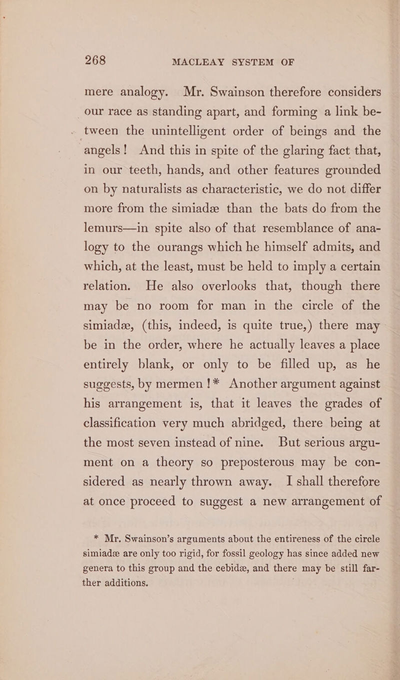 mere analogy. Mr. Swainson therefore considers our race as standing apart, and forming a link be- . tween the unintelligent order of beings and the angels! And this in spite of the glaring fact that, in our teeth, hands, and other features grounded on by naturalists as characteristic, we do not differ more from the simiade than the bats do from the lemurs—in spite also of that resemblance of ana- logy to the ourangs which he himself admits, and which, at the least, must be held to imply a certain relation. He also overlooks that, though there may be no room for man in the circle of the simiadee, (this, indeed, is quite true,) there may be in the order, where he actually leaves a place entirely blank, or only to be filled up, as he suggests, by mermen!* Another argument against his arrangement is, that it leaves the grades of classification very much abridged, there being at the most seven instead of nine. But serious argu- ment on a theory so preposterous may be con- sidered as nearly thrown away. I shall therefore at once proceed to suggest a new arrangement of * Mr. Swainson’s arguments about the entireness of the circle simiade are only too rigid, for fossil geology has since added new genera to this group and the cebide, and there may be still far- ther additions. .
