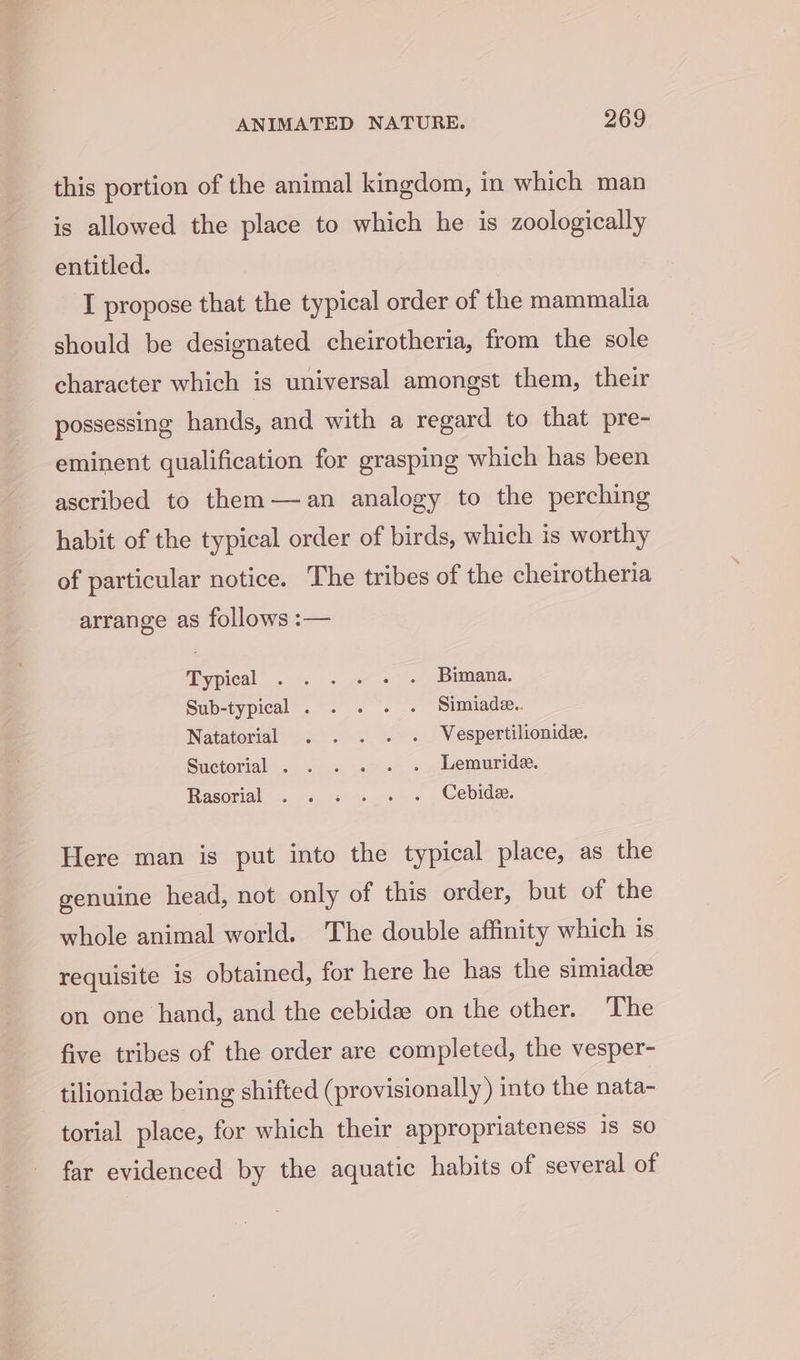 this portion of the animal kingdom, in which man is allowed the place to which he is zoologically entitled. I propose that the typical order of the mammalia should be designated cheirotheria, from the sole character which is universal amongst them, their possessing hands, and with a regard to that pre- eminent qualification for grasping which has been ascribed to them—an analogy to the perching habit of the typical order of birds, which is worthy of particular notice. The tribes of the cheirotheria arrange as follows :— Typical . . . . . . Bimana. Sub-typical . . . . . Simiade.. Natatorial . . . . . Vespertilionide. Suctorial . . . . . . Lemuride. Rasorial . . « . . . Cebide. Here man is put into the typical place, as the genuine head, not only of this order, but of the whole animal world. The double affinity which is requisite is obtained, for here he has the simiadz on one hand, and the cebidee on the other. The five tribes of the order are completed, the vesper- - tilionidee being shifted (provisionally) into the nata- torial place, for which their appropriateness is so far evidenced by the aquatic habits of several of