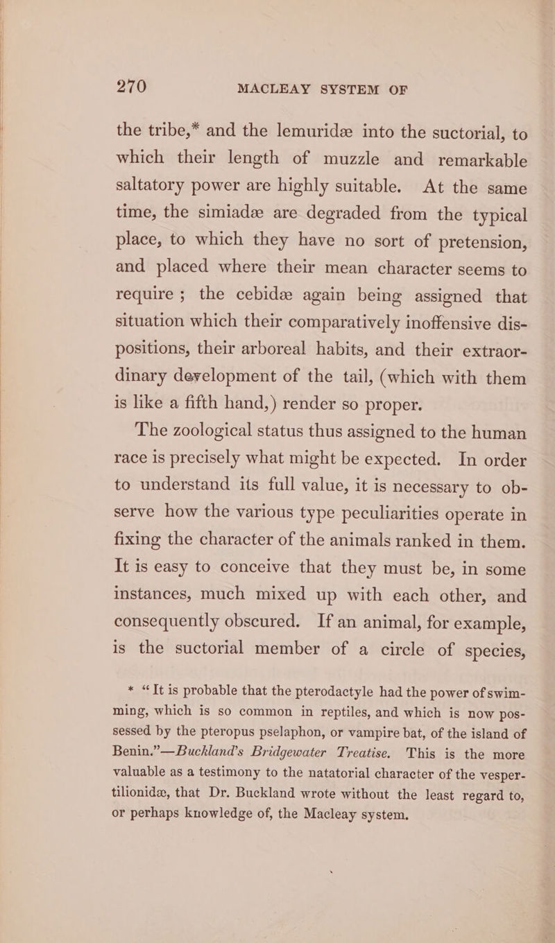the tribe,* and the lemuridee into the suctorial, to which their length of muzzle and remarkable saltatory power are highly suitable. At the same time, the simiadz are degraded from the typical place, to which they have no sort of pretension, and placed where their mean character seems to require ; the cebide again being assigned that situation which their comparatively inoffensive dis- positions, their arboreal habits, and their extraor- dinary development of the tail, (which with them is like a fifth hand,) render so proper. The zoological status thus assigned to the human race is precisely what might be expected. In order to understand its full value, it is necessary to ob- serve how the various type peculiarities operate in fixing the character of the animals ranked in them. It is easy to conceive that they must be, in some instances, much mixed up with each other, and consequently obscured. If an animal, for example, is the suctorial member of a circle of species, « “It is probable that the pterodactyle had the power of swim- ming, which is so common in reptiles, and which is now pos- sessed by the pteropus pselaphon, or vampire bat, of the island of Benin.”—Buckland’s Bridgewater Treatise. This is the more valuable as a testimony to the natatorial character of the vesper- tilionidee, that Dr. Buckland wrote without the least regard to, or perhaps knowledge of, the Macleay system.