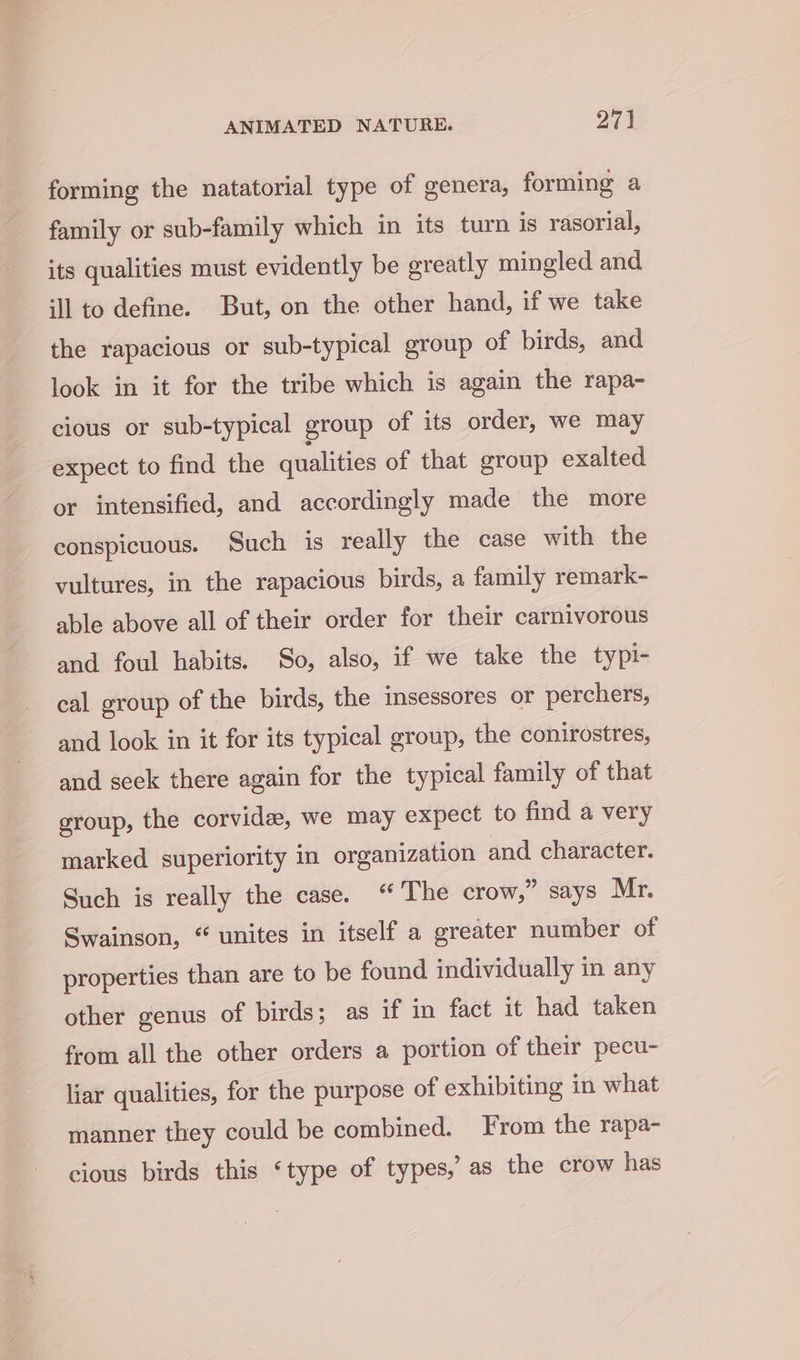 forming the natatorial type of genera, forming a family or sub-family which in its turn is rasorial, its qualities must evidently be greatly mingled and ill to define. But, on the other hand, if we take the rapacious or sub-typical group of birds, and look in it for the tribe which is again the rapa- cious or sub-typical group of its order, we may expect to find the qualities of that group exalted or intensified, and accordingly made the more conspicuous. Such is really the case with the vultures, in the rapacious birds, a family remark- able above all of their order for their carnivorous and foul habits. So, also, if we take the typi- cal group of the birds, the insessores or perchers, and look in it for its typical group, the conirostres, and seek there again for the typical family of that group, the corvidee, we may expect to find a very marked superiority in organization and character. Such is really the case. “ The crow,” says Mr. Swainson, “ unites in itself a greater number of properties than are to be found individually in any other genus of birds; as if in fact it had taken from all the other orders a portion of their pecu- liar qualities, for the purpose of exhibiting in what manner they could be combined. From the rapa- cious birds this ‘type of types,’ as the crow has