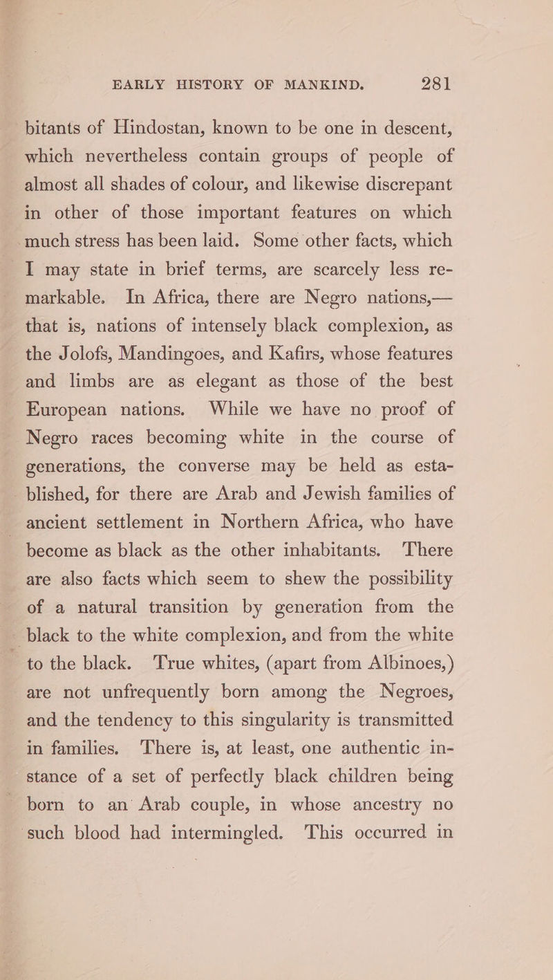 bitants of Hindostan, known to be one in descent, which nevertheless contain groups of people of almost all shades of colour, and likewise discrepant in other of those important features on which much stress has been laid. Some other facts, which 1 may state in brief terms, are scarcely less re- markable. In Africa, there are Negro nations,— that is, nations of intensely black complexion, as the Jolofs, Mandingoes, and Kafirs, whose features and limbs are as elegant as those of the best European nations. While we have no proof of Negro races becoming white in the course of generations, the converse may be held as esta- plished, for there are Arab and Jewish families of ancient settlement in Northern Africa, who have become as black as the other inhabitants. There are also facts which seem to shew the possibility of a natural transition by generation from the black to the white complexion, and from the white to the black. True whites, (apart from Albinoes, ) are not unfrequently born among the Negroes, and the tendency to this singularity is transmitted in families. There is, at least, one authentic in- stance of a set of perfectly black children being born to an’ Arab couple, in whose ancestry no ‘such blood had intermingled. This occurred in