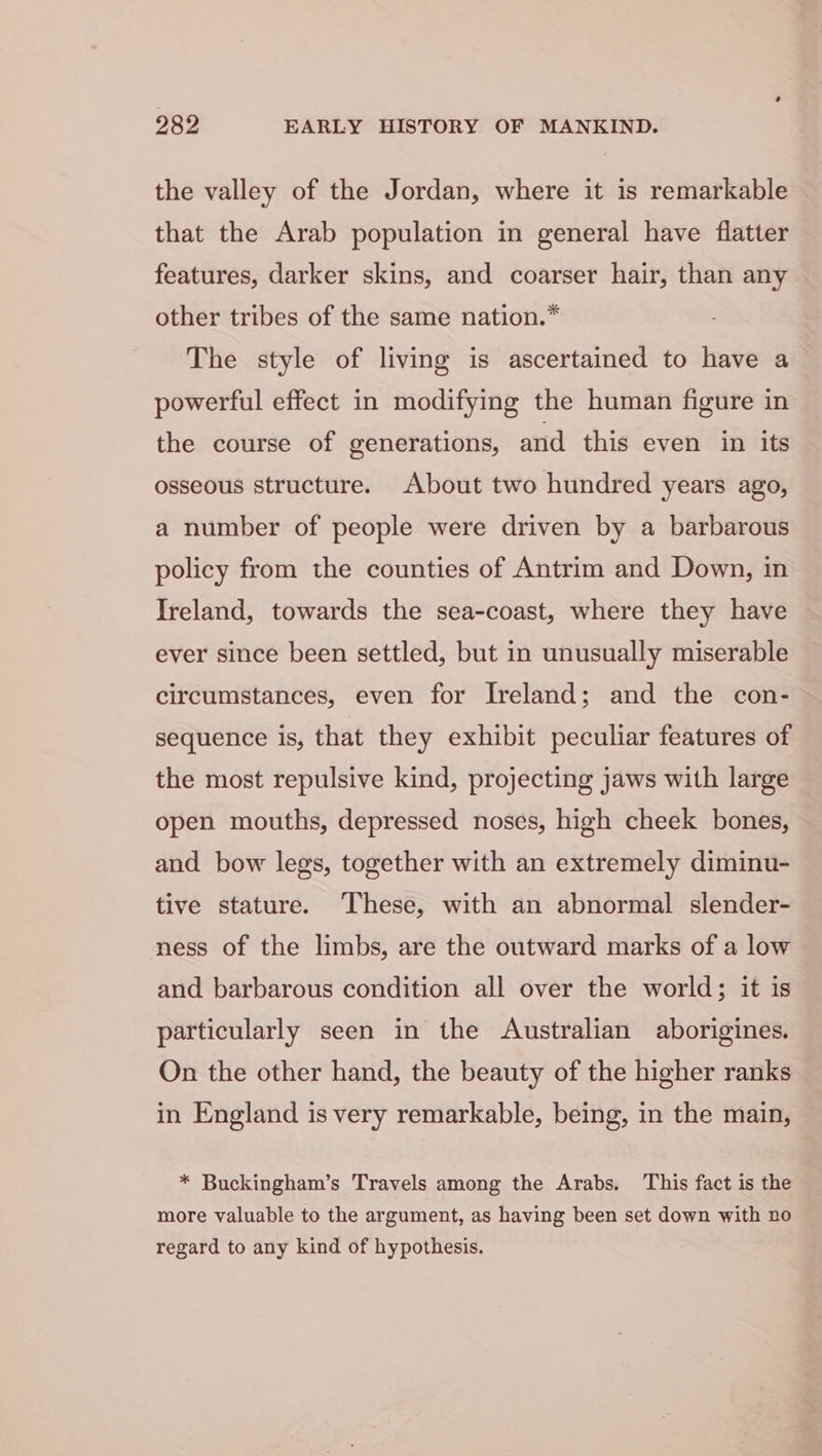 the valley of the Jordan, where it is remarkable that the Arab population in general have flatter features, darker skins, and coarser hair, than any other tribes of the same nation.* The style of living is ascertained to have a powerful effect in modifying the human figure in the course of generations, and this even in its osseous structure. About two hundred years ago, a number of people were driven by a barbarous policy from the counties of Antrim and Down, in Ireland, towards the sea-coast, where they have ever since been settled, but in unusually miserable circumstances, even for Ireland; and the con- sequence is, that they exhibit peculiar features of the most repulsive kind, projecting jaws with large open mouths, depressed noses, high cheek bones, and bow legs, together with an extremely diminu- tive stature. These, with an abnormal slender- ness of the limbs, are the outward marks of a low and barbarous condition all over the world; it is particularly seen in the Australian aborigines. On the other hand, the beauty of the higher ranks in England is very remarkable, being, in the main, * Buckingham’s Travels among the Arabs. This fact is the more valuable to the argument, as having been set down with no regard to any kind of hypothesis.