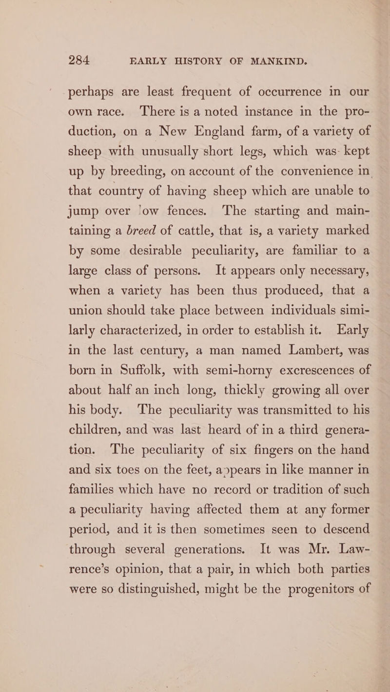 perhaps are least frequent of occurrence in our own race. There is a noted instance in the pro- duction, on a New England farm, of a variety of sheep with unusually short legs, which was: kept up by breeding, on account of the convenience in. that country of having sheep which are unable to jump over ‘ow fences. The starting and main- taining a breed of cattle, that is, a variety marked by some desirable peculiarity, are familiar to a large class of persons. It appears only necessary, when a variety has been thus produced, that a union should take place between individuals simi- larly characterized, in order to establish it. Early in the last century, a man named Lambert, was born in Suffolk, with semi-horny excrescences of about half an inch long, thickly growing all over his body. The peculiarity was transmitted to his children, and was last heard of in a third genera- tion. The peculiarity of six fingers on the hand and six toes on the feet, a»pears in like manner in families which have no record or tradition of such a peculiarity having affected them at any former period, and it is then sometimes seen to descend through several generations. It was Mr. Law- rence’s opinion, that a pair, in which both parties were so distinguished, might be the progenitors of