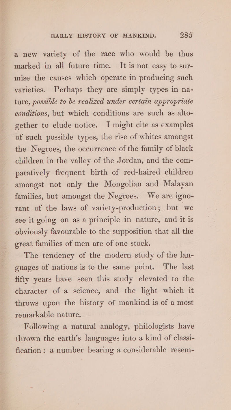a new variety of the race who would be thus marked in all future time. It is not easy to sur- mise the causes which operate in producing such varieties. Perhaps they are simply types in na- ture, possible to be realized under certain appropriate conditions, but which conditions are such as alto- gether to elude notice. I might cite as examples of such possible types, the rise of whites amongst the Negroes, the occurrence of the family of black children in the valley of the Jordan, and the com- paratively frequent birth of red-haired children amongst not only the Mongolian and Malayan families, but amongst the Negroes. We are igno- rant of the laws of variety-production; but “we see it going on as a principle in nature, and it is obviously favourable to the supposition that all the great families of men are of one stock. The tendency of the modern study of the lan- guages of nations is to the same point. The last fifty years have seen this study elevated to the character of a science, and the light which it throws upon the history of mankind is of a most remarkable nature. Following a natural analogy, philologists have thrown the earth’s languages into a kind of classi- - fication: a number bearing a considerable resem-