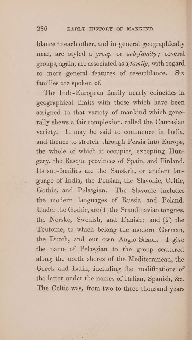 blance to each other, and in general geographically near, are styled a group or sub-family; several groups, again, are associated as a family, with regard to more general features of resemblance. Six families are spoken of. The Indo-European family nearly coincides in geographical limits with those which have been assigned to that variety of mankind which gene- rally shews a fair complexion, called the Caucasian variety. It may be said to commence in India, and thence to stretch through Persia into Europe, the whole of which it occupies, excepting Hun- gary, the Basque provinces of Spain, and Finland. Its sub-families are the Sanskrit, or ancient lan- guage of India, the Persian, the Slavonic, Celtic, Gothic, and Pelasgian. The Slavonic includes the modern languages of Russia and Poland. Under the Gothic, are(1)the Scandinavian tongues, the Norske, Swedish, and Danish; and (2) the Teutonic, to which belong the modern German, the Dutch, and our own Anglo-Saxon. I give the name of Pelasgian to the group scattered along the north shores of the Mediterranean, the Greek and Latin, including the modifications of the latter under the names of Italian, Spanish, &amp;c. The Celtic was, from two to three thousand years