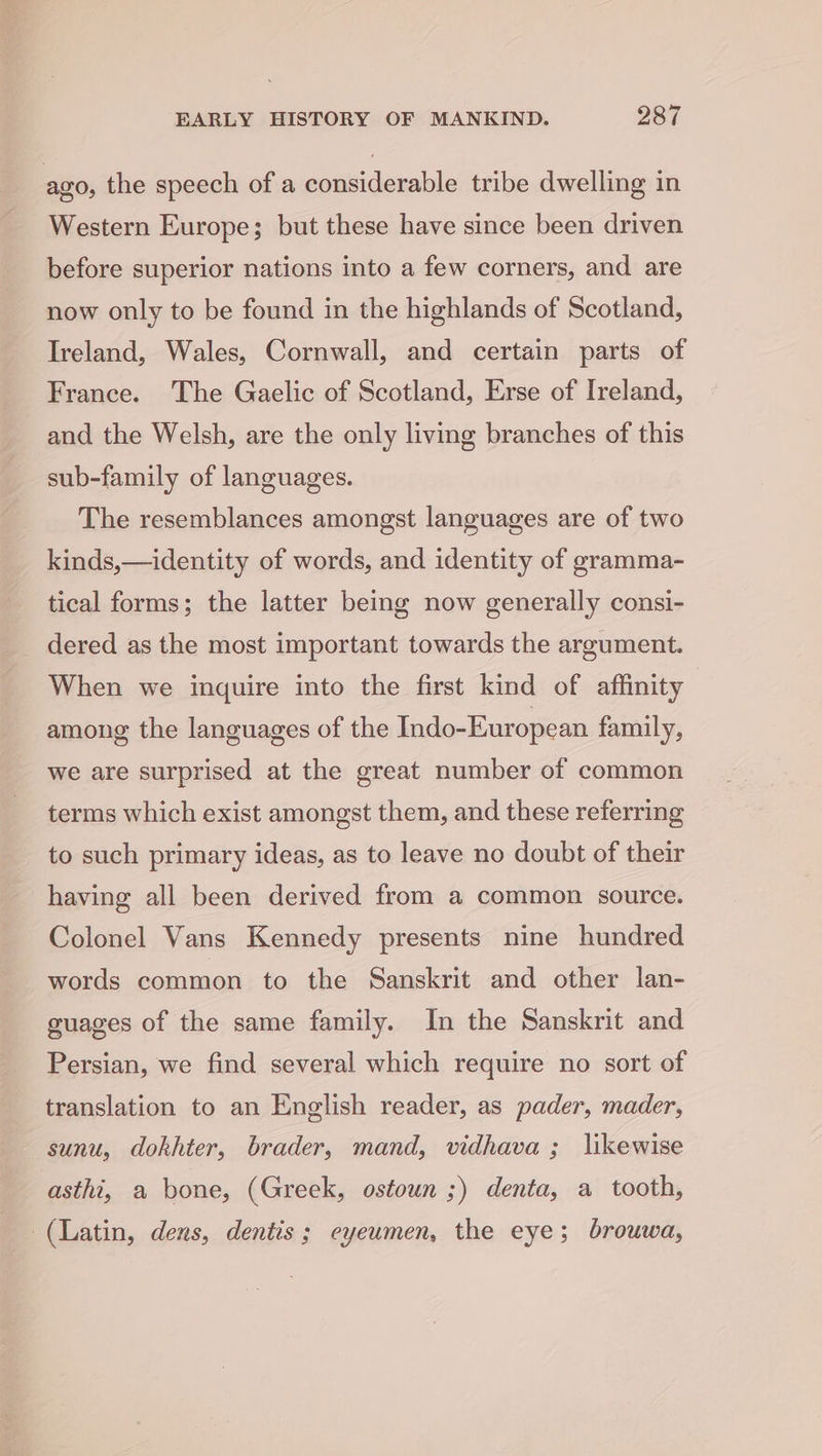 ago, the speech of a considerable tribe dwelling in Western Europe; but these have since been driven before superior nations into a few corners, and are now only to be found in the highlands of Scotland, Ireland, Wales, Cornwall, and certain parts of France. The Gaelic of Scotland, Erse of Ireland, and the Welsh, are the only living branches of this sub-family of languages. The resemblances amongst languages are of two kinds,—identity of words, and identity of gramma- tical forms; the latter being now generally consi- _ dered as the most important towards the argument. When we inquire into the first kind of affinity among the languages of the Indo-European family, we are surprised at the great number of common terms which exist amongst them, and these referring to such primary ideas, as to leave no doubt of their having all been derived from a common source. Colonel Vans Kennedy presents nine hundred words common to the Sanskrit and other lan- guages of the same family. In the Sanskrit and Persian, we find several which require no sort of translation to an English reader, as pader, mader, sunu, dokhter, brader, mand, vidhava; likewise asthi, a bone, (Greek, ostoun ;) denta, a tooth, (Latin, dens, dentis ; eyeumen, the eye; brouwa,