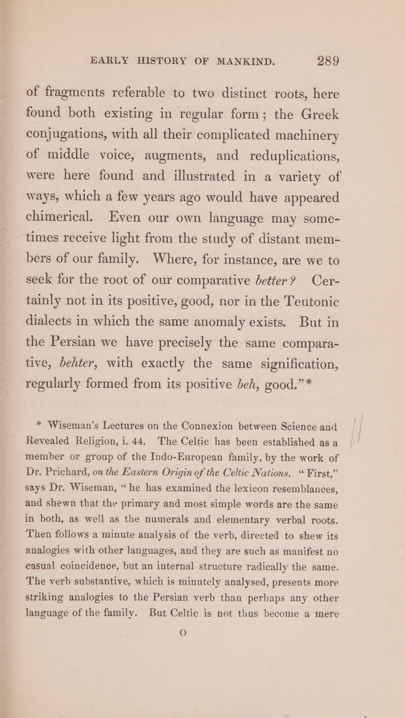 of fragments referable to two distinct roots, here found both existing in regular form; the Greek conjugations, with all their complicated machinery of middle voice, augments, and reduplications, were here found and illustrated in a variety of ways, which a few years ago would have appeared chimerical. Even our own language may some- times receive light from the study of distant mem- bers of our family. Where, for instance, are we to seek for the root of our comparative better? Cer- tainly not in its positive, good, nor in the Teutonic dialects in which the same anomaly exists. But in the Persian we have precisely the same compara- tive, behter, with exactly the same signification, regularly formed from its positive beh, good.” * * Wiseman’s Lectures on the Connexion between Science and Revealed Religion, i. 44. The Celtic has been established as a member or group of the Indo-European family, by the work of Dr. Prichard, on the Eastern Origin of the Celtic Nations. “ First,” says Dr. Wiseman, “he has examined the lexicon resemblances, and shewn that the primary and most simple words are the same in both, as well as the numerals and elementary verbal roots. Then follows a minute analysis of the verb, directed to shew its analogies with other languages, and they are such as manifest no easual coincidence, but an internal structure radically the same. The verb substantive, which is minutely analysed, presents more striking analogies to the Persian verb than perhaps any other language of the family. But Celtic is not thus become a mere O