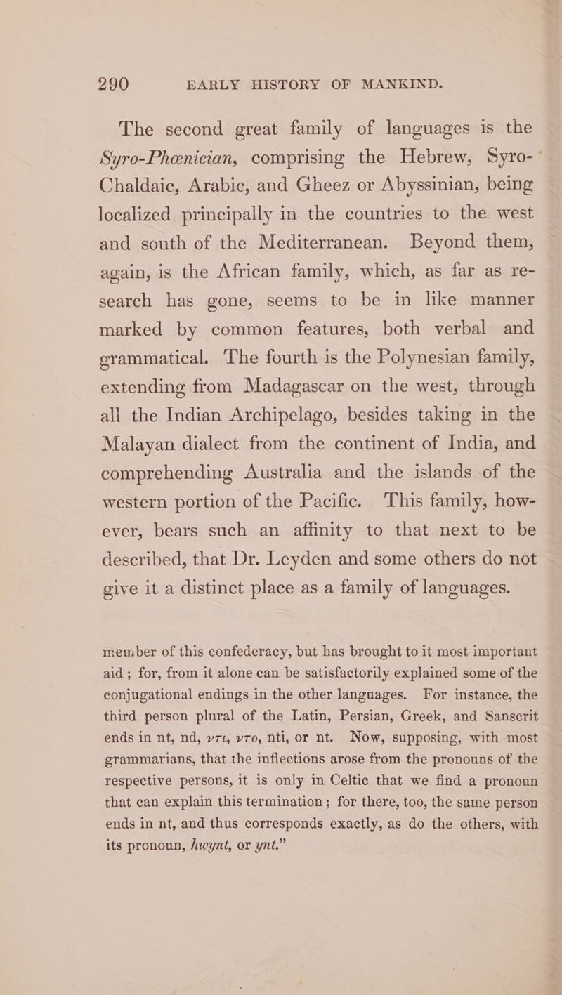 The second great family of languages is the Syro-Phenician, comprising the Hebrew, Syro-° Chaldaic, Arabic, and Gheez or Abyssinian, being localized principally in the countries to the. west and south of the Mediterranean. Beyond them, again, is the African family, which, as far as re- search has gone, seems to be in like manner marked by common features, both verbal and grammatical, The fourth is the Polynesian family, extending from Madagascar on the west, through all the Indian Archipelago, besides taking in the Malayan dialect from the continent of India, and comprehending Australia and the islands of the western portion of the Pacific. This family, how- ever, bears such an affinity to that next to be described, that Dr. Leyden and some others do not give it a distinct place as a family of languages. member of this confederacy, but has brought to it most important aid; for, from it alone can be satisfactorily explained some of the conjugational endings in the other languages. For instance, the third person plural of the Latin, Persian, Greek, and Sanscrit ends in nt, nd, v71, v7o, nti, or nt. Now, supposing, with most grammarians, that the inflections arose from the pronouns of the respective persons, it is only in Celtic that we find a pronoun that can explain this termination; for there, too, the same person ends in nt, and thus corresponds exactly, as do the others, with its pronoun, hwynt, or ynt.”