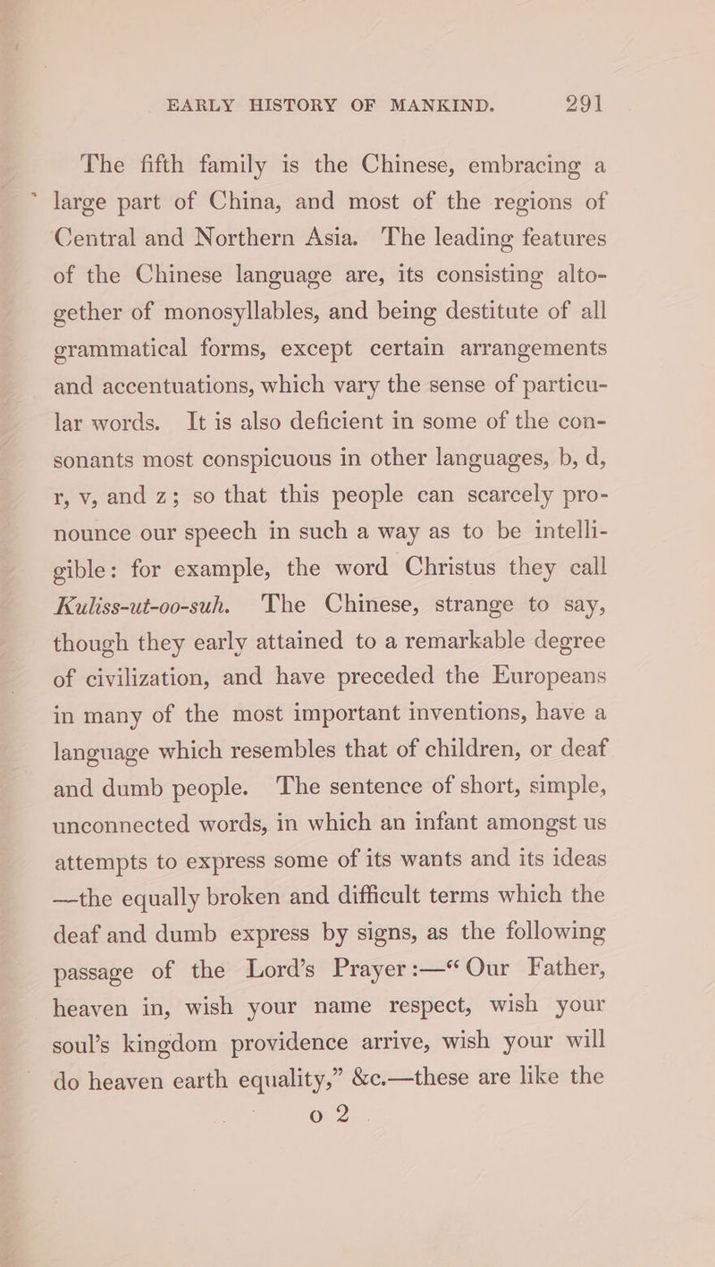 The fifth family is the Chinese, embracing a * large part of China, and most of the regions of Central and Northern Asia. The leading features of the Chinese language are, its consisting alto- gether of monosyllables, and being destitute of all grammatical forms, except certain arrangements and accentuations, which vary the sense of particu- lar words. It is also deficient in some of the con- sonants most conspicuous in other languages, b, d, r, v, and z; so that this people can scarcely pro- nounce our speech in such a way as to be intelli- gible: for example, the word Christus they call Kuliss-ut-oo-suh. The Chinese, strange to say, though they early attained to a remarkable degree of civilization, and have preceded the Europeans in many of the most important inventions, have a language which resembles that of children, or deaf and dumb people. The sentence of short, simple, unconnected words, in which an infant amongst us attempts to express some of its wants and its ideas —the equally broken and difficult terms which the deaf and dumb express by signs, as the following passage of the Lord’s Prayer :—“ Our Father, heaven in, wish your name respect, wish your soul’s kingdom providence arrive, wish your will do heaven earth equality,” &amp;c.—these are like the o 2