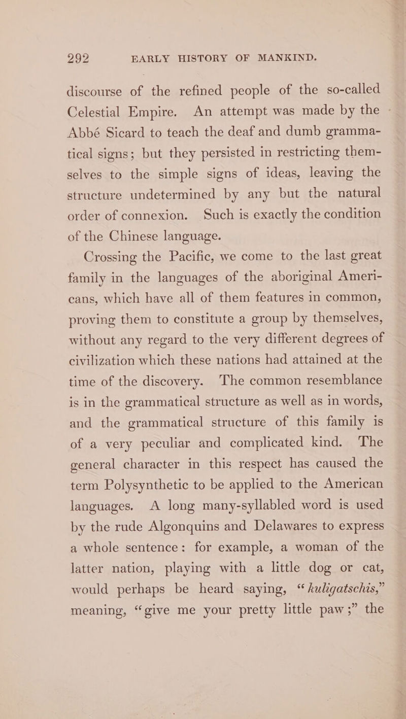 discourse of the refined people of the so-called Celestial Empire. An attempt was made by the - Abbé Sicard to teach the deaf and dumb gramma- tical signs; but they persisted in restricting them- selves to the simple signs of ideas, leaving the structure undetermined by any but the natural order of connexion. Such is exactly the condition of the Chinese language. Crossing the Pacific, we come to the last great family in the languages of the aboriginal Ameri- cans, which have all of them features in common, proving them to constitute a group by themselves, without any regard to the very different degrees of civilization which these nations had attained at the time of the discovery. The common resemblance is in the grammatical structure as well as in words, and the grammatical structure of this family is of a very peculiar and complicated kind. The general character in this respect has caused the term Polysynthetic to be applied to the American languages. A long many-syllabled word is used by the rude Algonquins and Delawares to express a whole sentence: for example, a woman of the latter nation, playing with a little dog or cat, would perhaps be heard saying, “ kuligatschis,” meaning, “give me your pretty little paw ;” the