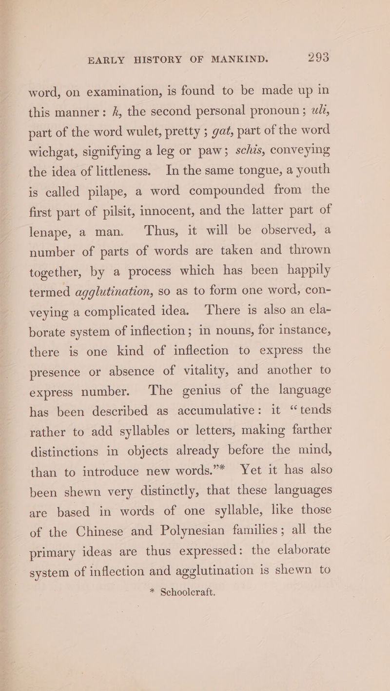 word, on examination, is found to be made up in this manner: &amp;, the second personal pronoun ; «li, part of the word wulet, pretty ; gat, part of the word wichgat, signifying a leg or paw; schis, conveying the idea of littleness. In the same tongue, a youth is called pilape, a word compounded from the first part of pilsit, imocent, and the latter part of lenape, a man. ‘Thus, it will be observed, a number of parts of words are taken and thrown together, by a process which has been happily termed agglutination, so as to form one word, con- veying a complicated idea. There is also an ela- borate system of inflection; in nouns, for instance, there is one kind of inflection to express the presence or absence of vitality, and another to express number. The genius of the language has been described as accumulative: it ‘tends rather to add syllables or letters, making farther distinctions in objects already before the mind, than to introduce new words.”* Yet it has also been shewn very distinctly, that these languages are based in words of one syllable, like those of the Chinese and Polynesian families; all the primary ideas are thus expressed: the elaborate system of inflection and agglutination is shewn to * Schooleraft.