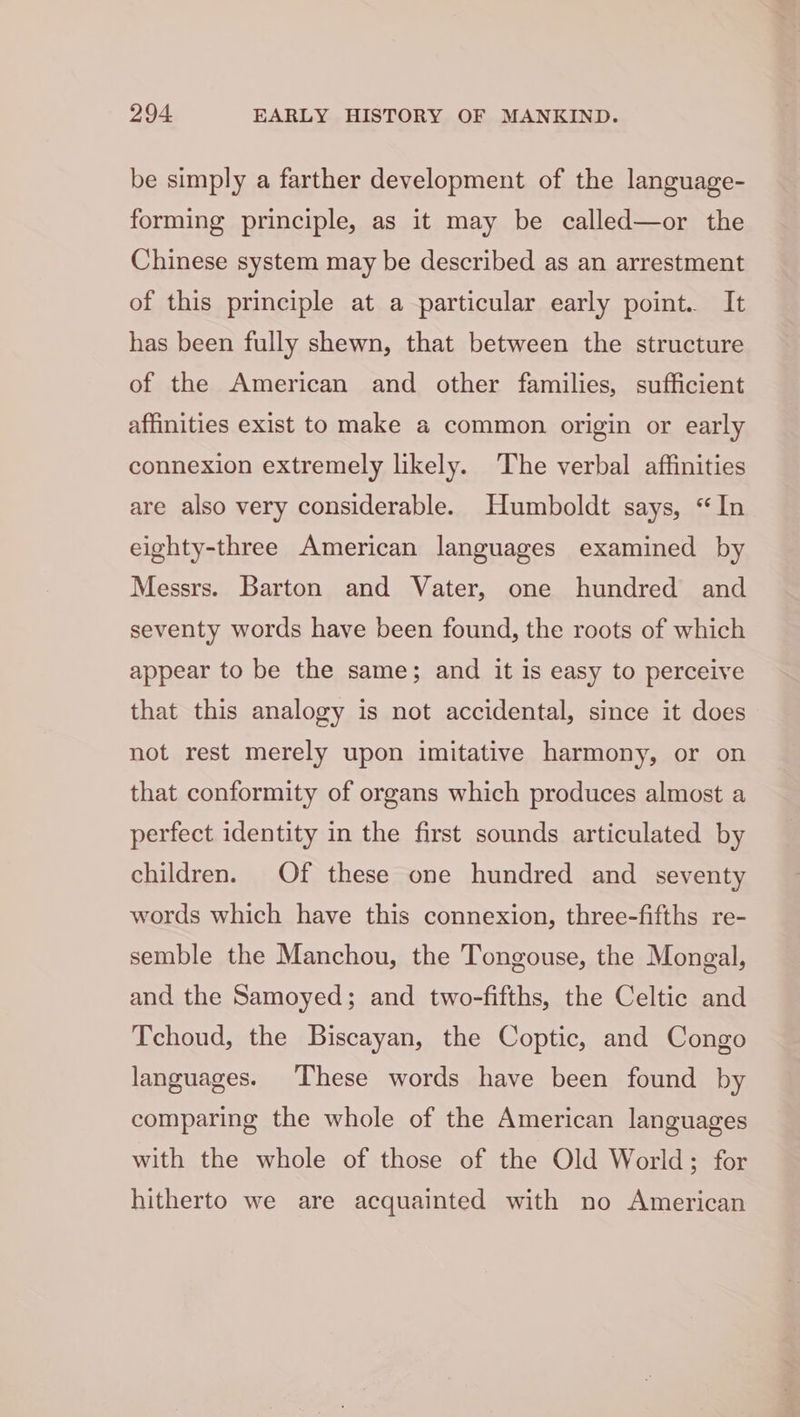 be simply a farther development of the language- forming principle, as it may be called—or the Chinese system may be described as an arrestment of this principle at a particular early point. It has been fully shewn, that between the structure of the American and other families, sufficient affinities exist to make a common origin or early connexion extremely likely. The verbal affinities are also very considerable. Humboldt says, “In eighty-three American languages examined by Messrs. Barton and Vater, one hundred and seventy words have been found, the roots of which appear to be the same; and it is easy to perceive that this analogy is not accidental, since it does not rest merely upon imitative harmony, or on that conformity of organs which produces almost a perfect identity in the first sounds articulated by children. Of these one hundred and seventy words which have this connexion, three-fifths re- semble the Manchou, the Tongouse, the Mongal, and the Samoyed; and two-fifths, the Celtic and Tchoud, the Biscayan, the Coptic, and Congo languages. These words have been found by comparing the whole of the American languages with the whole of those of the Old World; for hitherto we are acquainted with no American