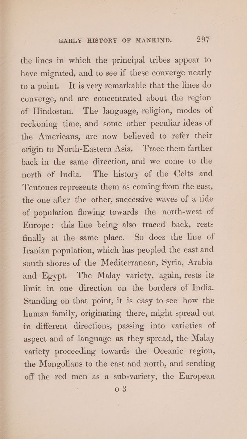 the lines in which the principal tribes appear to have migrated, and to see if these converge nearly toa point. It is very remarkable that the lines do converge, and are concentrated about the region of Hindostan. The language, religion, modes of reckoning time, and some other peculiar ideas of the Americans, are now believed to refer their origin to North-Eastern Asia. Trace them farther back in the same direction, and we come to the north of India. The history of the Celts and Teutones represents them as coming from the east, the one after the other, successive waves of a tide of population flowing towards the north-west of Europe: this line being also traced’ back, rests finally at the same place. So does the line of Iranian population, which has peopled the east and south shores of the Mediterranean, Syria, Arabia and Egypt. The Malay variety, again, rests its limit in one direction on the borders of India. Standing on that point, it is easy to see how the human family, originating there, might spread out in different directions, passing into varieties of aspect and of language as they spread, the Malay variety proceeding towards the Oceanic region, the Mongolians to the east and north, and sending off the red men as a sub-variety, the European 03